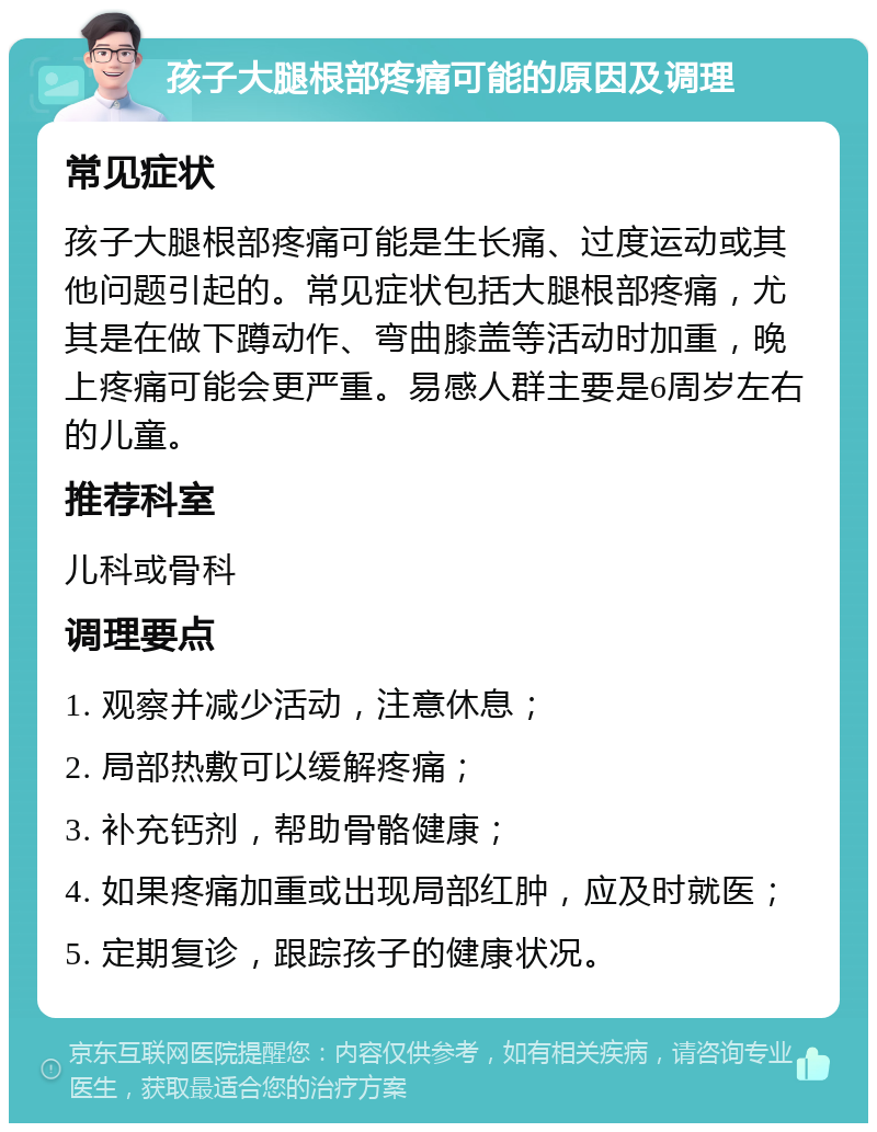 孩子大腿根部疼痛可能的原因及调理 常见症状 孩子大腿根部疼痛可能是生长痛、过度运动或其他问题引起的。常见症状包括大腿根部疼痛，尤其是在做下蹲动作、弯曲膝盖等活动时加重，晚上疼痛可能会更严重。易感人群主要是6周岁左右的儿童。 推荐科室 儿科或骨科 调理要点 1. 观察并减少活动，注意休息； 2. 局部热敷可以缓解疼痛； 3. 补充钙剂，帮助骨骼健康； 4. 如果疼痛加重或出现局部红肿，应及时就医； 5. 定期复诊，跟踪孩子的健康状况。