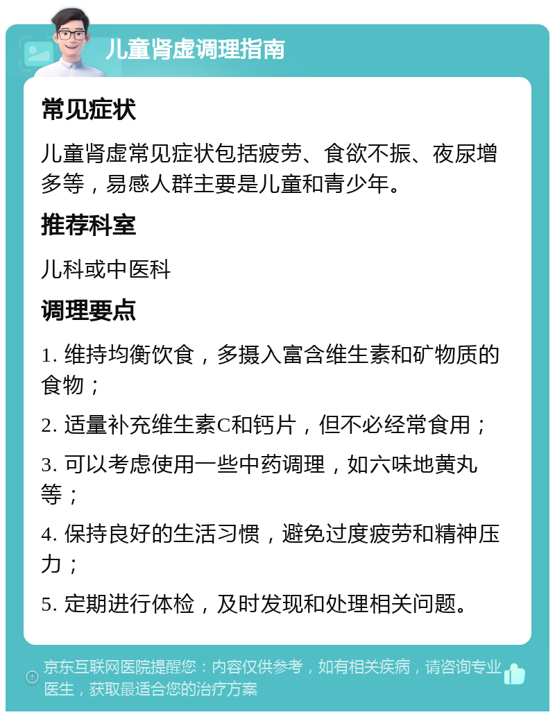 儿童肾虚调理指南 常见症状 儿童肾虚常见症状包括疲劳、食欲不振、夜尿增多等，易感人群主要是儿童和青少年。 推荐科室 儿科或中医科 调理要点 1. 维持均衡饮食，多摄入富含维生素和矿物质的食物； 2. 适量补充维生素C和钙片，但不必经常食用； 3. 可以考虑使用一些中药调理，如六味地黄丸等； 4. 保持良好的生活习惯，避免过度疲劳和精神压力； 5. 定期进行体检，及时发现和处理相关问题。