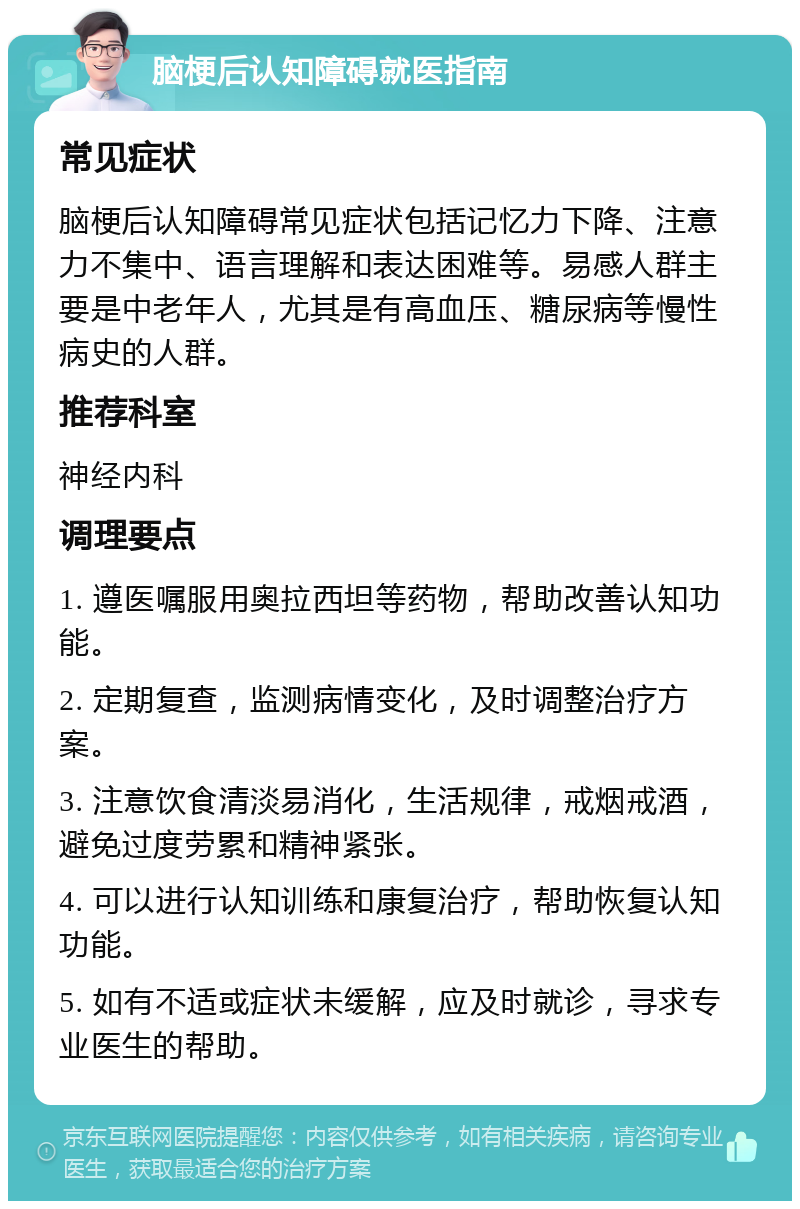 脑梗后认知障碍就医指南 常见症状 脑梗后认知障碍常见症状包括记忆力下降、注意力不集中、语言理解和表达困难等。易感人群主要是中老年人，尤其是有高血压、糖尿病等慢性病史的人群。 推荐科室 神经内科 调理要点 1. 遵医嘱服用奥拉西坦等药物，帮助改善认知功能。 2. 定期复查，监测病情变化，及时调整治疗方案。 3. 注意饮食清淡易消化，生活规律，戒烟戒酒，避免过度劳累和精神紧张。 4. 可以进行认知训练和康复治疗，帮助恢复认知功能。 5. 如有不适或症状未缓解，应及时就诊，寻求专业医生的帮助。