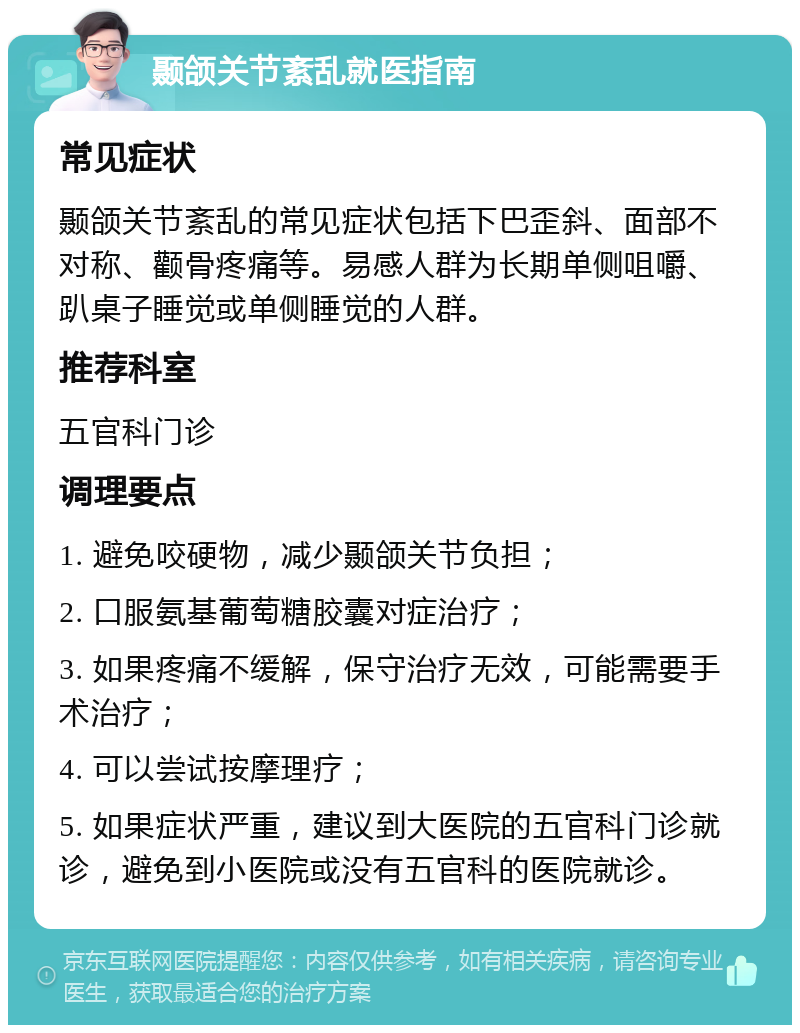 颞颌关节紊乱就医指南 常见症状 颞颌关节紊乱的常见症状包括下巴歪斜、面部不对称、颧骨疼痛等。易感人群为长期单侧咀嚼、趴桌子睡觉或单侧睡觉的人群。 推荐科室 五官科门诊 调理要点 1. 避免咬硬物，减少颞颌关节负担； 2. 口服氨基葡萄糖胶囊对症治疗； 3. 如果疼痛不缓解，保守治疗无效，可能需要手术治疗； 4. 可以尝试按摩理疗； 5. 如果症状严重，建议到大医院的五官科门诊就诊，避免到小医院或没有五官科的医院就诊。