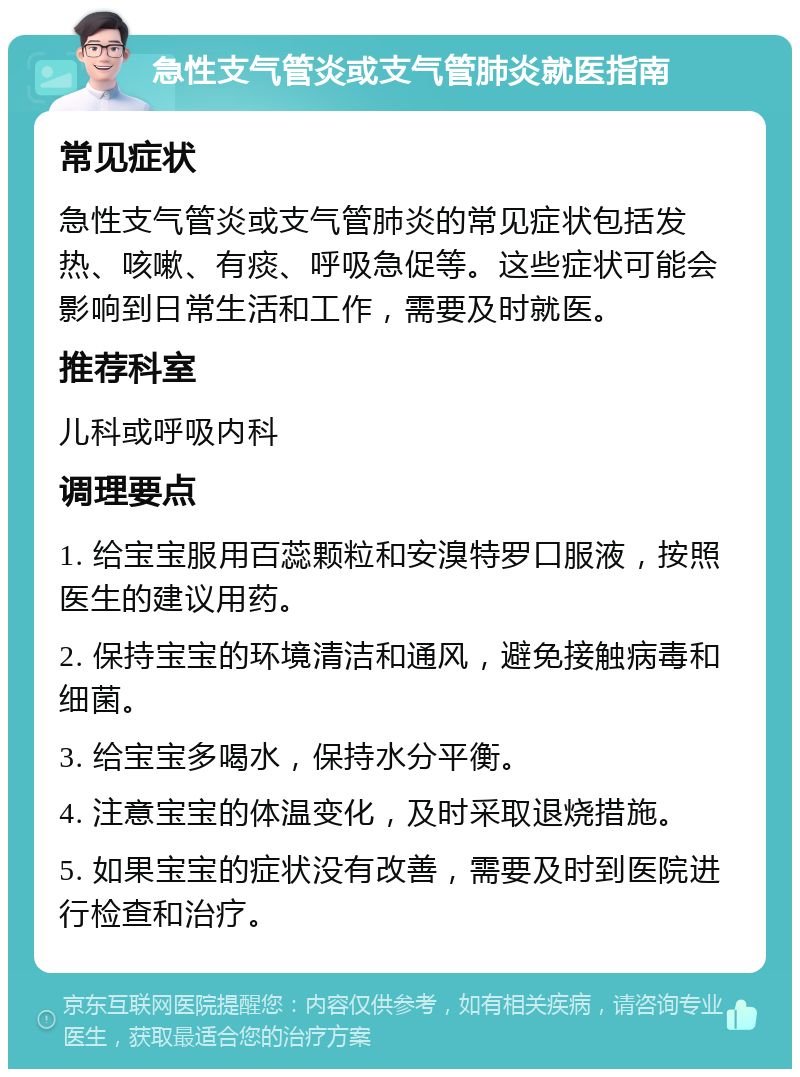 急性支气管炎或支气管肺炎就医指南 常见症状 急性支气管炎或支气管肺炎的常见症状包括发热、咳嗽、有痰、呼吸急促等。这些症状可能会影响到日常生活和工作，需要及时就医。 推荐科室 儿科或呼吸内科 调理要点 1. 给宝宝服用百蕊颗粒和安溴特罗口服液，按照医生的建议用药。 2. 保持宝宝的环境清洁和通风，避免接触病毒和细菌。 3. 给宝宝多喝水，保持水分平衡。 4. 注意宝宝的体温变化，及时采取退烧措施。 5. 如果宝宝的症状没有改善，需要及时到医院进行检查和治疗。