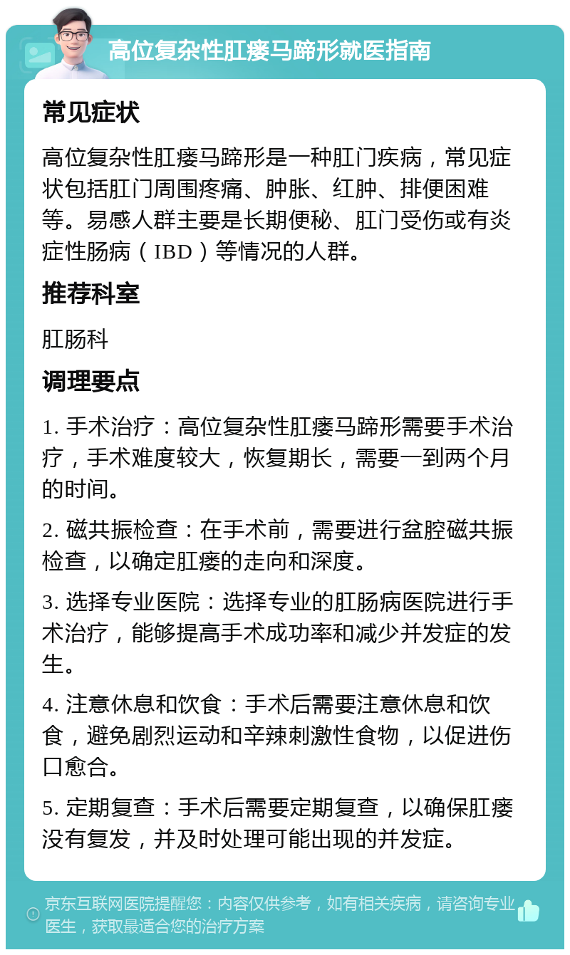 高位复杂性肛瘘马蹄形就医指南 常见症状 高位复杂性肛瘘马蹄形是一种肛门疾病，常见症状包括肛门周围疼痛、肿胀、红肿、排便困难等。易感人群主要是长期便秘、肛门受伤或有炎症性肠病（IBD）等情况的人群。 推荐科室 肛肠科 调理要点 1. 手术治疗：高位复杂性肛瘘马蹄形需要手术治疗，手术难度较大，恢复期长，需要一到两个月的时间。 2. 磁共振检查：在手术前，需要进行盆腔磁共振检查，以确定肛瘘的走向和深度。 3. 选择专业医院：选择专业的肛肠病医院进行手术治疗，能够提高手术成功率和减少并发症的发生。 4. 注意休息和饮食：手术后需要注意休息和饮食，避免剧烈运动和辛辣刺激性食物，以促进伤口愈合。 5. 定期复查：手术后需要定期复查，以确保肛瘘没有复发，并及时处理可能出现的并发症。