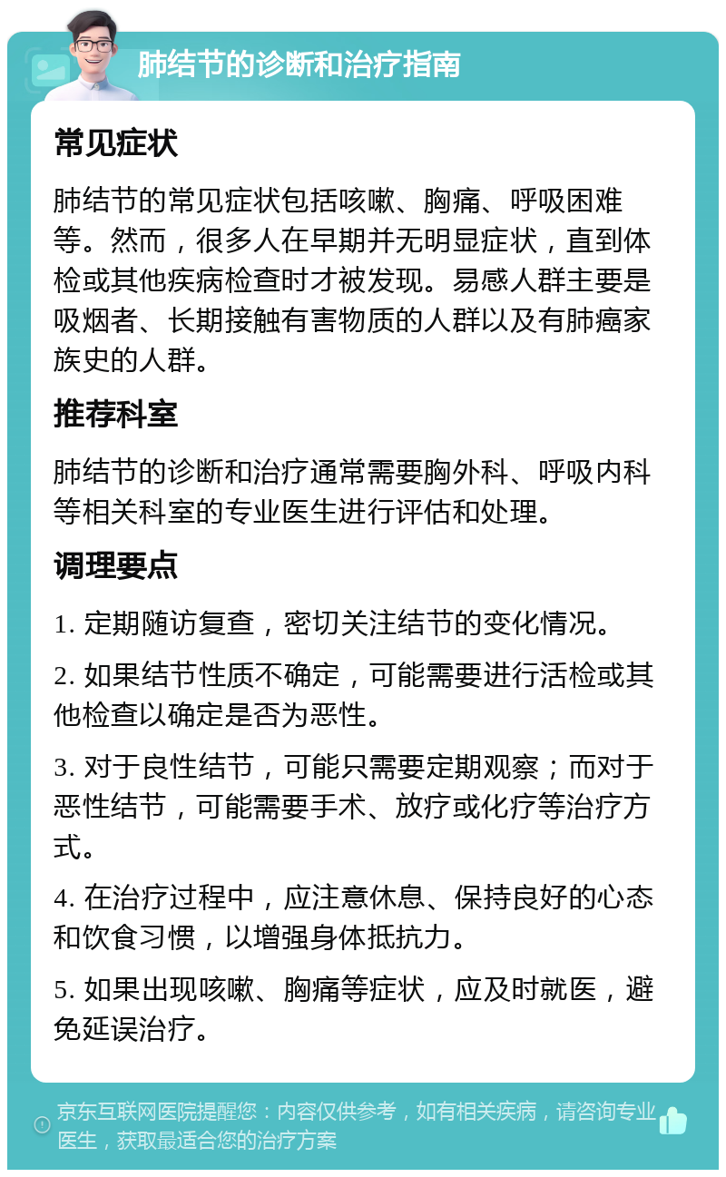 肺结节的诊断和治疗指南 常见症状 肺结节的常见症状包括咳嗽、胸痛、呼吸困难等。然而，很多人在早期并无明显症状，直到体检或其他疾病检查时才被发现。易感人群主要是吸烟者、长期接触有害物质的人群以及有肺癌家族史的人群。 推荐科室 肺结节的诊断和治疗通常需要胸外科、呼吸内科等相关科室的专业医生进行评估和处理。 调理要点 1. 定期随访复查，密切关注结节的变化情况。 2. 如果结节性质不确定，可能需要进行活检或其他检查以确定是否为恶性。 3. 对于良性结节，可能只需要定期观察；而对于恶性结节，可能需要手术、放疗或化疗等治疗方式。 4. 在治疗过程中，应注意休息、保持良好的心态和饮食习惯，以增强身体抵抗力。 5. 如果出现咳嗽、胸痛等症状，应及时就医，避免延误治疗。