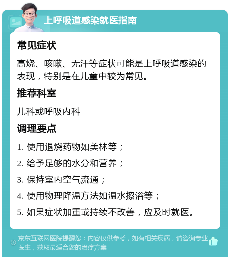 上呼吸道感染就医指南 常见症状 高烧、咳嗽、无汗等症状可能是上呼吸道感染的表现，特别是在儿童中较为常见。 推荐科室 儿科或呼吸内科 调理要点 1. 使用退烧药物如美林等； 2. 给予足够的水分和营养； 3. 保持室内空气流通； 4. 使用物理降温方法如温水擦浴等； 5. 如果症状加重或持续不改善，应及时就医。