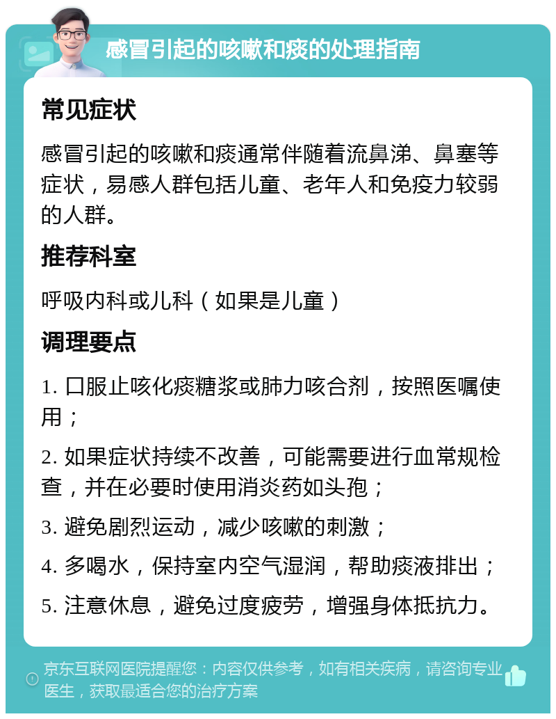 感冒引起的咳嗽和痰的处理指南 常见症状 感冒引起的咳嗽和痰通常伴随着流鼻涕、鼻塞等症状，易感人群包括儿童、老年人和免疫力较弱的人群。 推荐科室 呼吸内科或儿科（如果是儿童） 调理要点 1. 口服止咳化痰糖浆或肺力咳合剂，按照医嘱使用； 2. 如果症状持续不改善，可能需要进行血常规检查，并在必要时使用消炎药如头孢； 3. 避免剧烈运动，减少咳嗽的刺激； 4. 多喝水，保持室内空气湿润，帮助痰液排出； 5. 注意休息，避免过度疲劳，增强身体抵抗力。