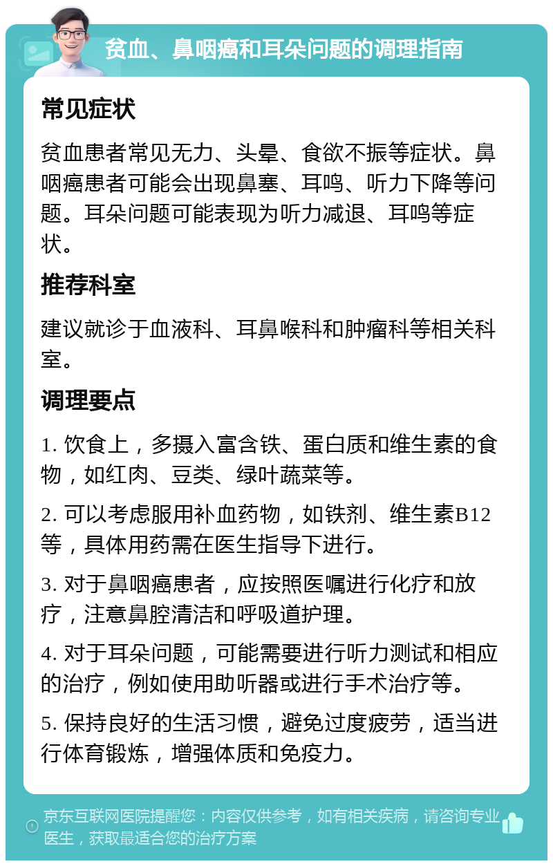 贫血、鼻咽癌和耳朵问题的调理指南 常见症状 贫血患者常见无力、头晕、食欲不振等症状。鼻咽癌患者可能会出现鼻塞、耳鸣、听力下降等问题。耳朵问题可能表现为听力减退、耳鸣等症状。 推荐科室 建议就诊于血液科、耳鼻喉科和肿瘤科等相关科室。 调理要点 1. 饮食上，多摄入富含铁、蛋白质和维生素的食物，如红肉、豆类、绿叶蔬菜等。 2. 可以考虑服用补血药物，如铁剂、维生素B12等，具体用药需在医生指导下进行。 3. 对于鼻咽癌患者，应按照医嘱进行化疗和放疗，注意鼻腔清洁和呼吸道护理。 4. 对于耳朵问题，可能需要进行听力测试和相应的治疗，例如使用助听器或进行手术治疗等。 5. 保持良好的生活习惯，避免过度疲劳，适当进行体育锻炼，增强体质和免疫力。