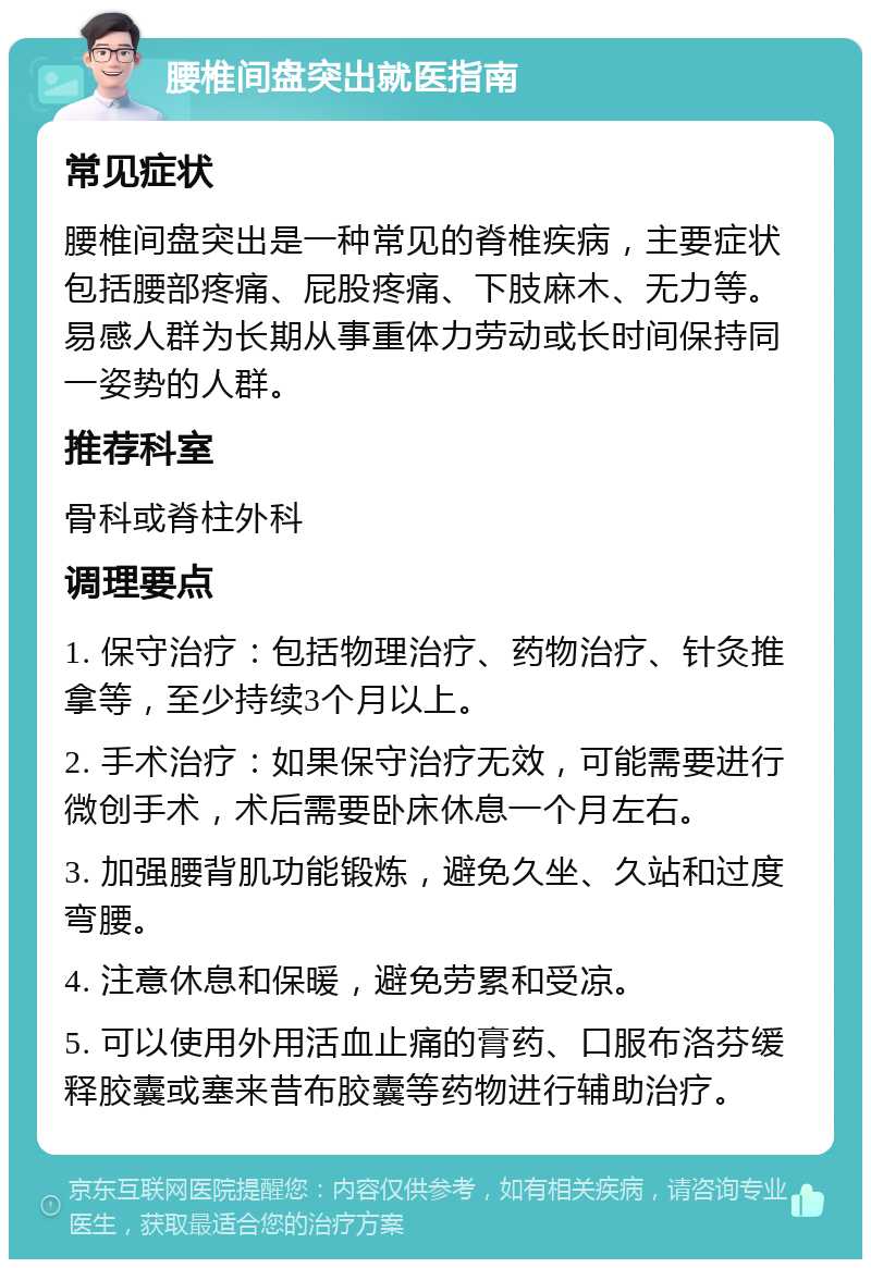 腰椎间盘突出就医指南 常见症状 腰椎间盘突出是一种常见的脊椎疾病，主要症状包括腰部疼痛、屁股疼痛、下肢麻木、无力等。易感人群为长期从事重体力劳动或长时间保持同一姿势的人群。 推荐科室 骨科或脊柱外科 调理要点 1. 保守治疗：包括物理治疗、药物治疗、针灸推拿等，至少持续3个月以上。 2. 手术治疗：如果保守治疗无效，可能需要进行微创手术，术后需要卧床休息一个月左右。 3. 加强腰背肌功能锻炼，避免久坐、久站和过度弯腰。 4. 注意休息和保暖，避免劳累和受凉。 5. 可以使用外用活血止痛的膏药、口服布洛芬缓释胶囊或塞来昔布胶囊等药物进行辅助治疗。