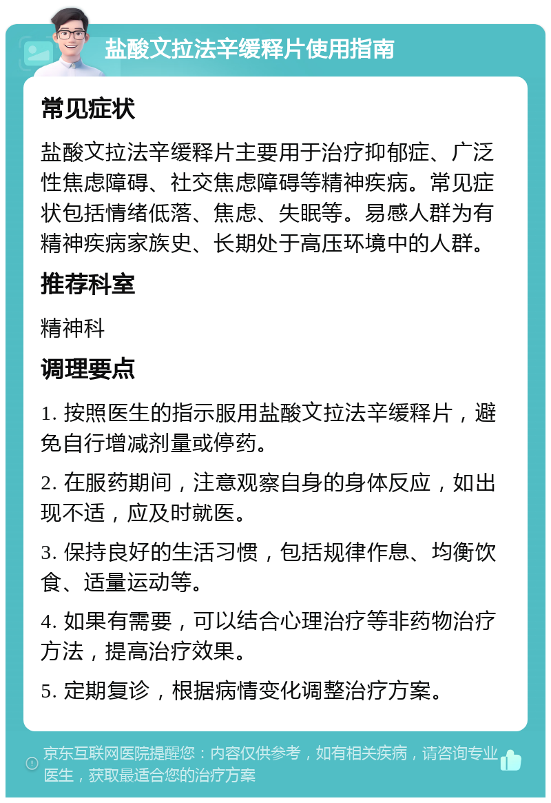 盐酸文拉法辛缓释片使用指南 常见症状 盐酸文拉法辛缓释片主要用于治疗抑郁症、广泛性焦虑障碍、社交焦虑障碍等精神疾病。常见症状包括情绪低落、焦虑、失眠等。易感人群为有精神疾病家族史、长期处于高压环境中的人群。 推荐科室 精神科 调理要点 1. 按照医生的指示服用盐酸文拉法辛缓释片，避免自行增减剂量或停药。 2. 在服药期间，注意观察自身的身体反应，如出现不适，应及时就医。 3. 保持良好的生活习惯，包括规律作息、均衡饮食、适量运动等。 4. 如果有需要，可以结合心理治疗等非药物治疗方法，提高治疗效果。 5. 定期复诊，根据病情变化调整治疗方案。