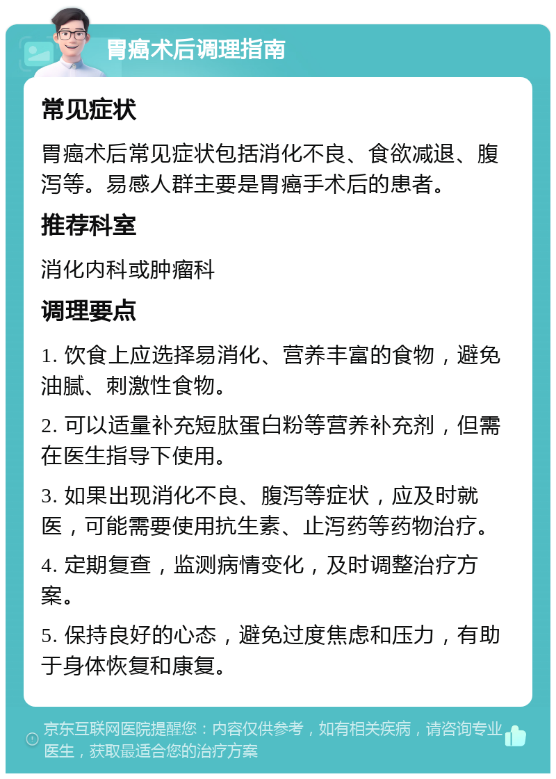 胃癌术后调理指南 常见症状 胃癌术后常见症状包括消化不良、食欲减退、腹泻等。易感人群主要是胃癌手术后的患者。 推荐科室 消化内科或肿瘤科 调理要点 1. 饮食上应选择易消化、营养丰富的食物，避免油腻、刺激性食物。 2. 可以适量补充短肽蛋白粉等营养补充剂，但需在医生指导下使用。 3. 如果出现消化不良、腹泻等症状，应及时就医，可能需要使用抗生素、止泻药等药物治疗。 4. 定期复查，监测病情变化，及时调整治疗方案。 5. 保持良好的心态，避免过度焦虑和压力，有助于身体恢复和康复。