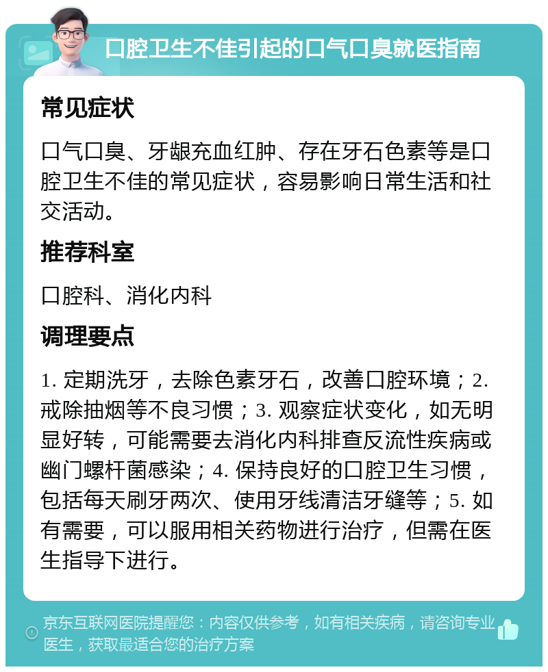 口腔卫生不佳引起的口气口臭就医指南 常见症状 口气口臭、牙龈充血红肿、存在牙石色素等是口腔卫生不佳的常见症状，容易影响日常生活和社交活动。 推荐科室 口腔科、消化内科 调理要点 1. 定期洗牙，去除色素牙石，改善口腔环境；2. 戒除抽烟等不良习惯；3. 观察症状变化，如无明显好转，可能需要去消化内科排查反流性疾病或幽门螺杆菌感染；4. 保持良好的口腔卫生习惯，包括每天刷牙两次、使用牙线清洁牙缝等；5. 如有需要，可以服用相关药物进行治疗，但需在医生指导下进行。