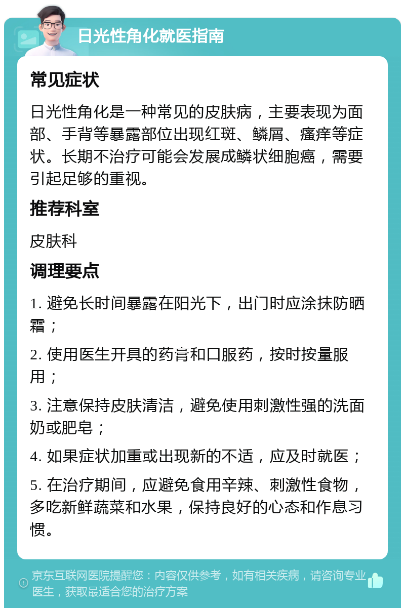 日光性角化就医指南 常见症状 日光性角化是一种常见的皮肤病，主要表现为面部、手背等暴露部位出现红斑、鳞屑、瘙痒等症状。长期不治疗可能会发展成鳞状细胞癌，需要引起足够的重视。 推荐科室 皮肤科 调理要点 1. 避免长时间暴露在阳光下，出门时应涂抹防晒霜； 2. 使用医生开具的药膏和口服药，按时按量服用； 3. 注意保持皮肤清洁，避免使用刺激性强的洗面奶或肥皂； 4. 如果症状加重或出现新的不适，应及时就医； 5. 在治疗期间，应避免食用辛辣、刺激性食物，多吃新鲜蔬菜和水果，保持良好的心态和作息习惯。