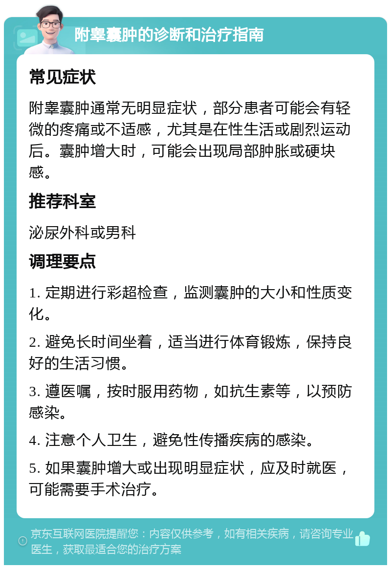 附睾囊肿的诊断和治疗指南 常见症状 附睾囊肿通常无明显症状，部分患者可能会有轻微的疼痛或不适感，尤其是在性生活或剧烈运动后。囊肿增大时，可能会出现局部肿胀或硬块感。 推荐科室 泌尿外科或男科 调理要点 1. 定期进行彩超检查，监测囊肿的大小和性质变化。 2. 避免长时间坐着，适当进行体育锻炼，保持良好的生活习惯。 3. 遵医嘱，按时服用药物，如抗生素等，以预防感染。 4. 注意个人卫生，避免性传播疾病的感染。 5. 如果囊肿增大或出现明显症状，应及时就医，可能需要手术治疗。