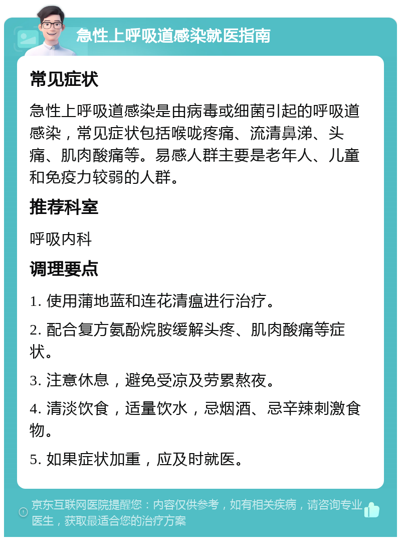 急性上呼吸道感染就医指南 常见症状 急性上呼吸道感染是由病毒或细菌引起的呼吸道感染，常见症状包括喉咙疼痛、流清鼻涕、头痛、肌肉酸痛等。易感人群主要是老年人、儿童和免疫力较弱的人群。 推荐科室 呼吸内科 调理要点 1. 使用蒲地蓝和连花清瘟进行治疗。 2. 配合复方氨酚烷胺缓解头疼、肌肉酸痛等症状。 3. 注意休息，避免受凉及劳累熬夜。 4. 清淡饮食，适量饮水，忌烟酒、忌辛辣刺激食物。 5. 如果症状加重，应及时就医。