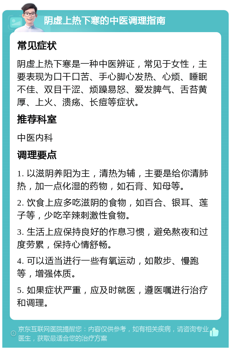 阴虚上热下寒的中医调理指南 常见症状 阴虚上热下寒是一种中医辨证，常见于女性，主要表现为口干口苦、手心脚心发热、心烦、睡眠不佳、双目干涩、烦躁易怒、爱发脾气、舌苔黄厚、上火、溃疡、长痘等症状。 推荐科室 中医内科 调理要点 1. 以滋阴养阳为主，清热为辅，主要是给你清肺热，加一点化湿的药物，如石膏、知母等。 2. 饮食上应多吃滋阴的食物，如百合、银耳、莲子等，少吃辛辣刺激性食物。 3. 生活上应保持良好的作息习惯，避免熬夜和过度劳累，保持心情舒畅。 4. 可以适当进行一些有氧运动，如散步、慢跑等，增强体质。 5. 如果症状严重，应及时就医，遵医嘱进行治疗和调理。