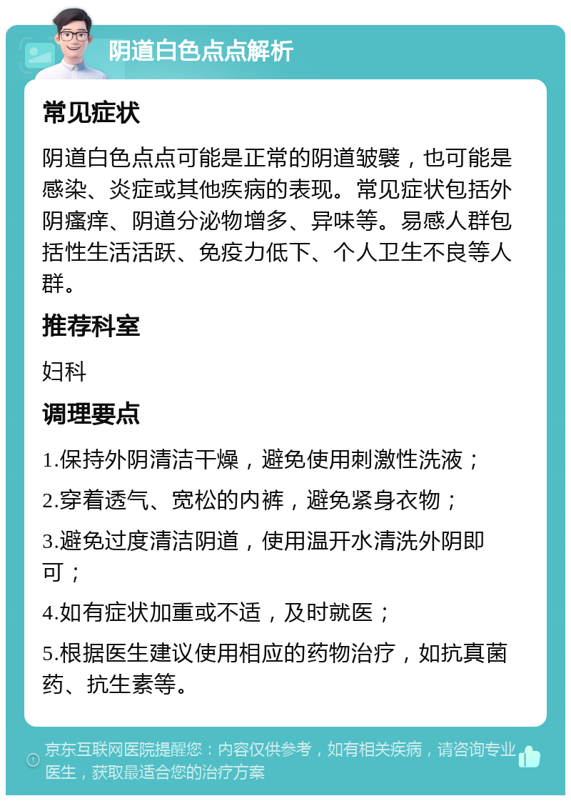 阴道白色点点解析 常见症状 阴道白色点点可能是正常的阴道皱襞，也可能是感染、炎症或其他疾病的表现。常见症状包括外阴瘙痒、阴道分泌物增多、异味等。易感人群包括性生活活跃、免疫力低下、个人卫生不良等人群。 推荐科室 妇科 调理要点 1.保持外阴清洁干燥，避免使用刺激性洗液； 2.穿着透气、宽松的内裤，避免紧身衣物； 3.避免过度清洁阴道，使用温开水清洗外阴即可； 4.如有症状加重或不适，及时就医； 5.根据医生建议使用相应的药物治疗，如抗真菌药、抗生素等。