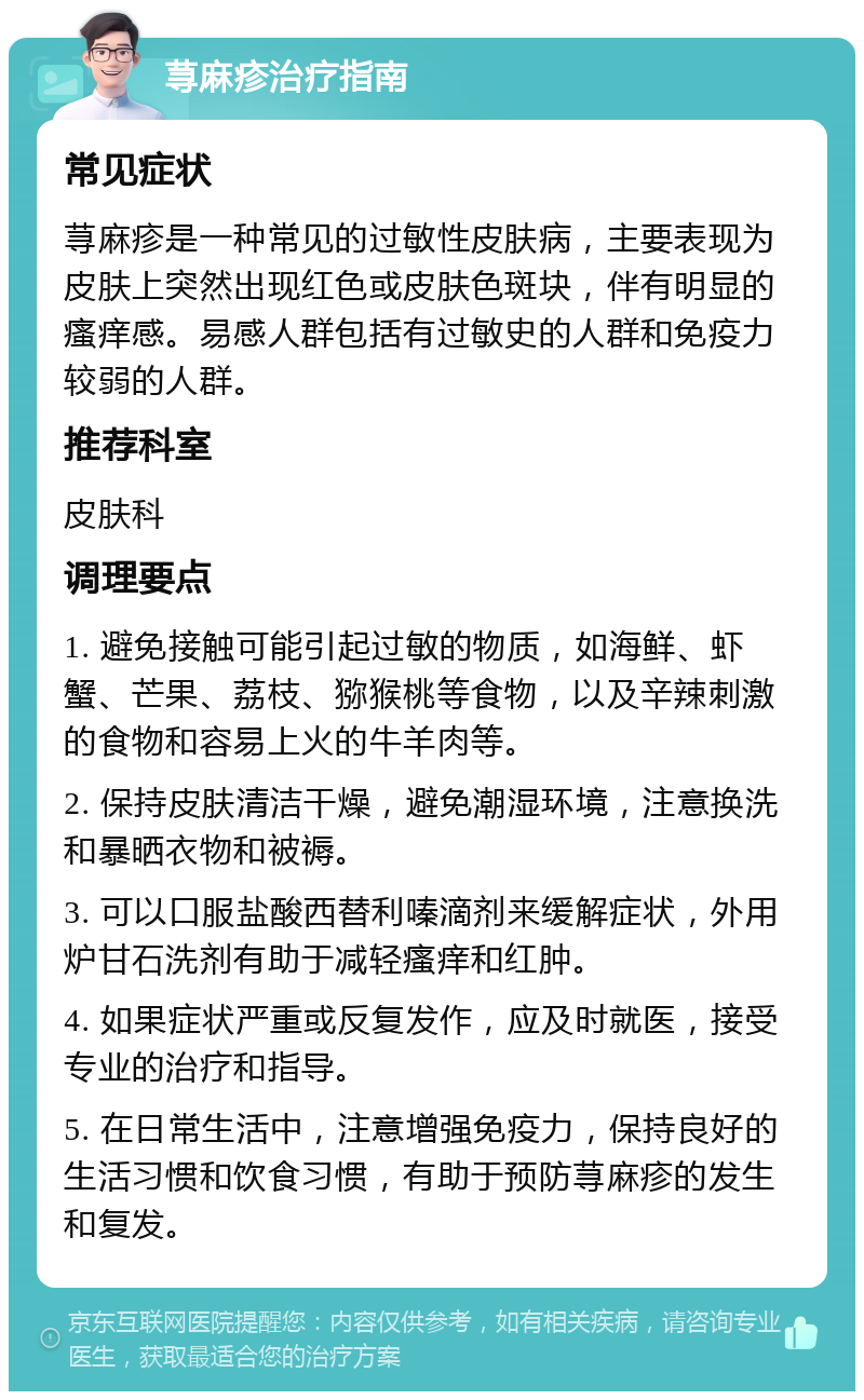 荨麻疹治疗指南 常见症状 荨麻疹是一种常见的过敏性皮肤病，主要表现为皮肤上突然出现红色或皮肤色斑块，伴有明显的瘙痒感。易感人群包括有过敏史的人群和免疫力较弱的人群。 推荐科室 皮肤科 调理要点 1. 避免接触可能引起过敏的物质，如海鲜、虾蟹、芒果、荔枝、猕猴桃等食物，以及辛辣刺激的食物和容易上火的牛羊肉等。 2. 保持皮肤清洁干燥，避免潮湿环境，注意换洗和暴晒衣物和被褥。 3. 可以口服盐酸西替利嗪滴剂来缓解症状，外用炉甘石洗剂有助于减轻瘙痒和红肿。 4. 如果症状严重或反复发作，应及时就医，接受专业的治疗和指导。 5. 在日常生活中，注意增强免疫力，保持良好的生活习惯和饮食习惯，有助于预防荨麻疹的发生和复发。