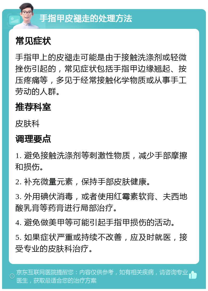 手指甲皮褪走的处理方法 常见症状 手指甲上的皮褪走可能是由于接触洗涤剂或轻微挫伤引起的，常见症状包括手指甲边缘翘起、按压疼痛等，多见于经常接触化学物质或从事手工劳动的人群。 推荐科室 皮肤科 调理要点 1. 避免接触洗涤剂等刺激性物质，减少手部摩擦和损伤。 2. 补充微量元素，保持手部皮肤健康。 3. 外用碘伏消毒，或者使用红霉素软膏、夫西地酸乳膏等药膏进行局部治疗。 4. 避免做美甲等可能引起手指甲损伤的活动。 5. 如果症状严重或持续不改善，应及时就医，接受专业的皮肤科治疗。