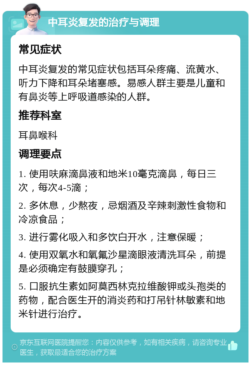 中耳炎复发的治疗与调理 常见症状 中耳炎复发的常见症状包括耳朵疼痛、流黄水、听力下降和耳朵堵塞感。易感人群主要是儿童和有鼻炎等上呼吸道感染的人群。 推荐科室 耳鼻喉科 调理要点 1. 使用呋麻滴鼻液和地米10毫克滴鼻，每日三次，每次4-5滴； 2. 多休息，少熬夜，忌烟酒及辛辣刺激性食物和冷凉食品； 3. 进行雾化吸入和多饮白开水，注意保暖； 4. 使用双氧水和氧氟沙星滴眼液清洗耳朵，前提是必须确定有鼓膜穿孔； 5. 口服抗生素如阿莫西林克拉维酸钾或头孢类的药物，配合医生开的消炎药和打吊针林敏素和地米针进行治疗。