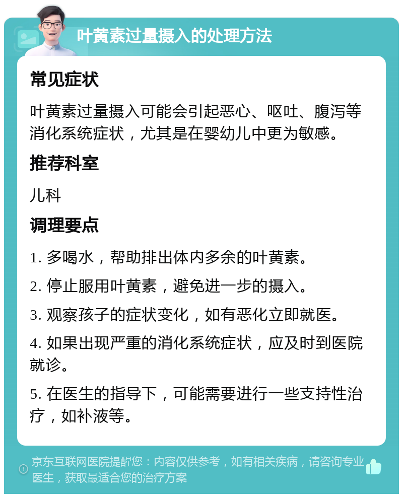 叶黄素过量摄入的处理方法 常见症状 叶黄素过量摄入可能会引起恶心、呕吐、腹泻等消化系统症状，尤其是在婴幼儿中更为敏感。 推荐科室 儿科 调理要点 1. 多喝水，帮助排出体内多余的叶黄素。 2. 停止服用叶黄素，避免进一步的摄入。 3. 观察孩子的症状变化，如有恶化立即就医。 4. 如果出现严重的消化系统症状，应及时到医院就诊。 5. 在医生的指导下，可能需要进行一些支持性治疗，如补液等。