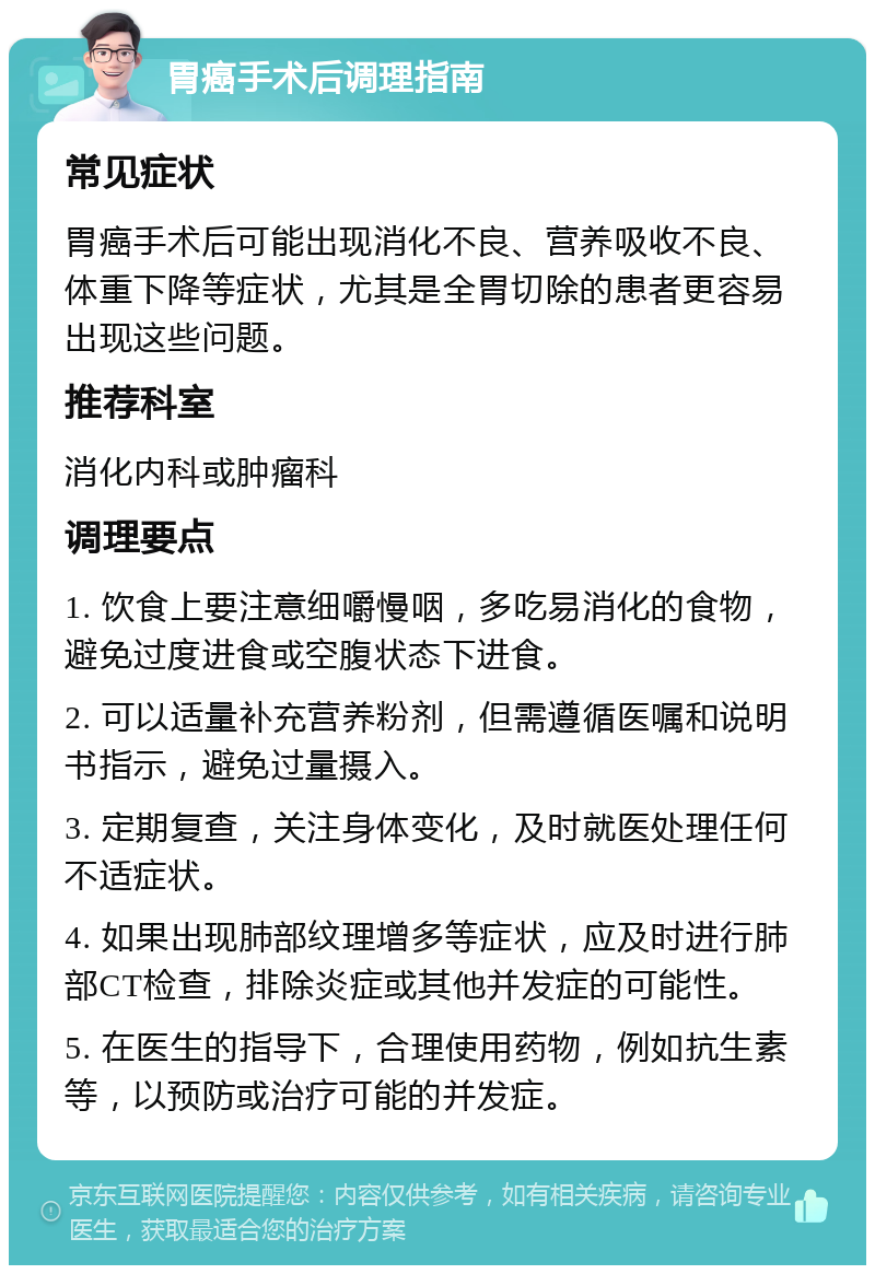 胃癌手术后调理指南 常见症状 胃癌手术后可能出现消化不良、营养吸收不良、体重下降等症状，尤其是全胃切除的患者更容易出现这些问题。 推荐科室 消化内科或肿瘤科 调理要点 1. 饮食上要注意细嚼慢咽，多吃易消化的食物，避免过度进食或空腹状态下进食。 2. 可以适量补充营养粉剂，但需遵循医嘱和说明书指示，避免过量摄入。 3. 定期复查，关注身体变化，及时就医处理任何不适症状。 4. 如果出现肺部纹理增多等症状，应及时进行肺部CT检查，排除炎症或其他并发症的可能性。 5. 在医生的指导下，合理使用药物，例如抗生素等，以预防或治疗可能的并发症。