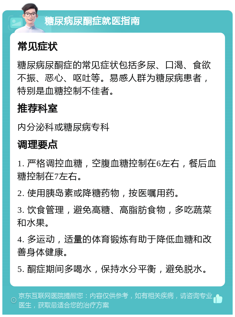 糖尿病尿酮症就医指南 常见症状 糖尿病尿酮症的常见症状包括多尿、口渴、食欲不振、恶心、呕吐等。易感人群为糖尿病患者，特别是血糖控制不佳者。 推荐科室 内分泌科或糖尿病专科 调理要点 1. 严格调控血糖，空腹血糖控制在6左右，餐后血糖控制在7左右。 2. 使用胰岛素或降糖药物，按医嘱用药。 3. 饮食管理，避免高糖、高脂肪食物，多吃蔬菜和水果。 4. 多运动，适量的体育锻炼有助于降低血糖和改善身体健康。 5. 酮症期间多喝水，保持水分平衡，避免脱水。