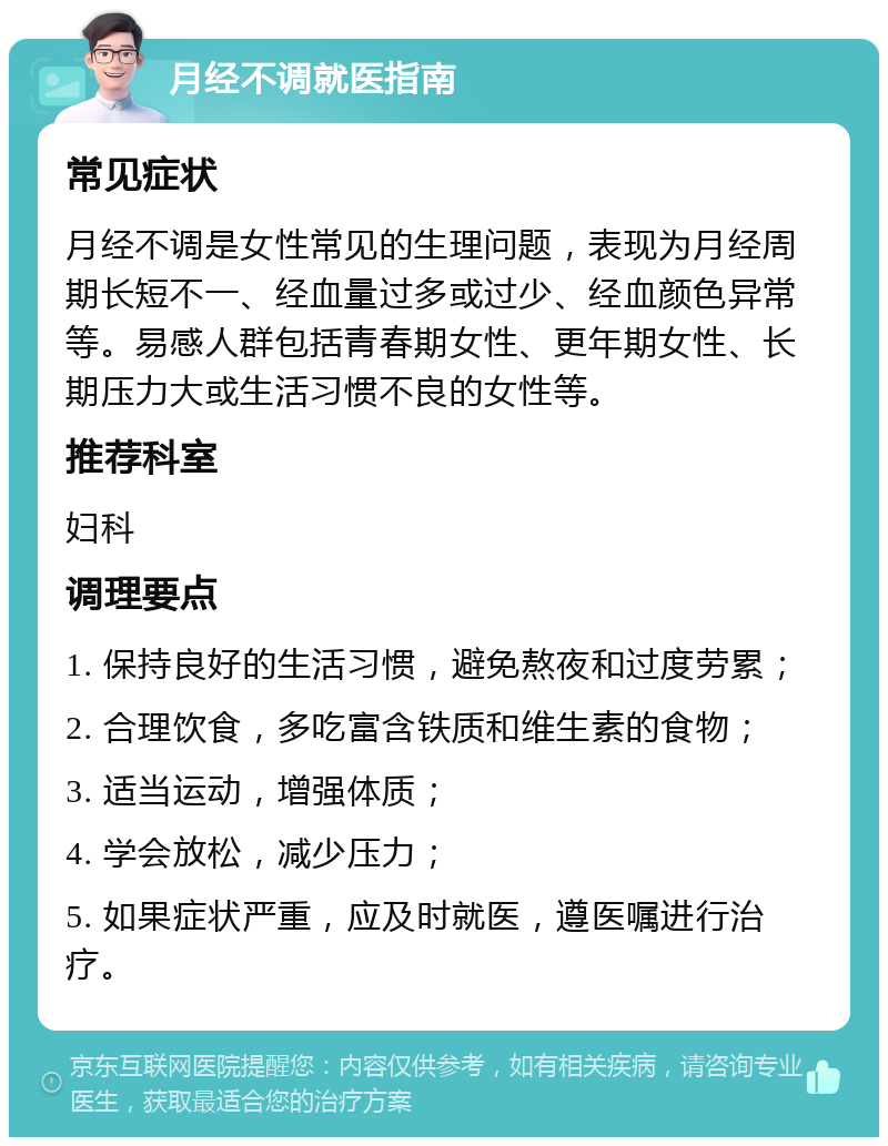 月经不调就医指南 常见症状 月经不调是女性常见的生理问题，表现为月经周期长短不一、经血量过多或过少、经血颜色异常等。易感人群包括青春期女性、更年期女性、长期压力大或生活习惯不良的女性等。 推荐科室 妇科 调理要点 1. 保持良好的生活习惯，避免熬夜和过度劳累； 2. 合理饮食，多吃富含铁质和维生素的食物； 3. 适当运动，增强体质； 4. 学会放松，减少压力； 5. 如果症状严重，应及时就医，遵医嘱进行治疗。