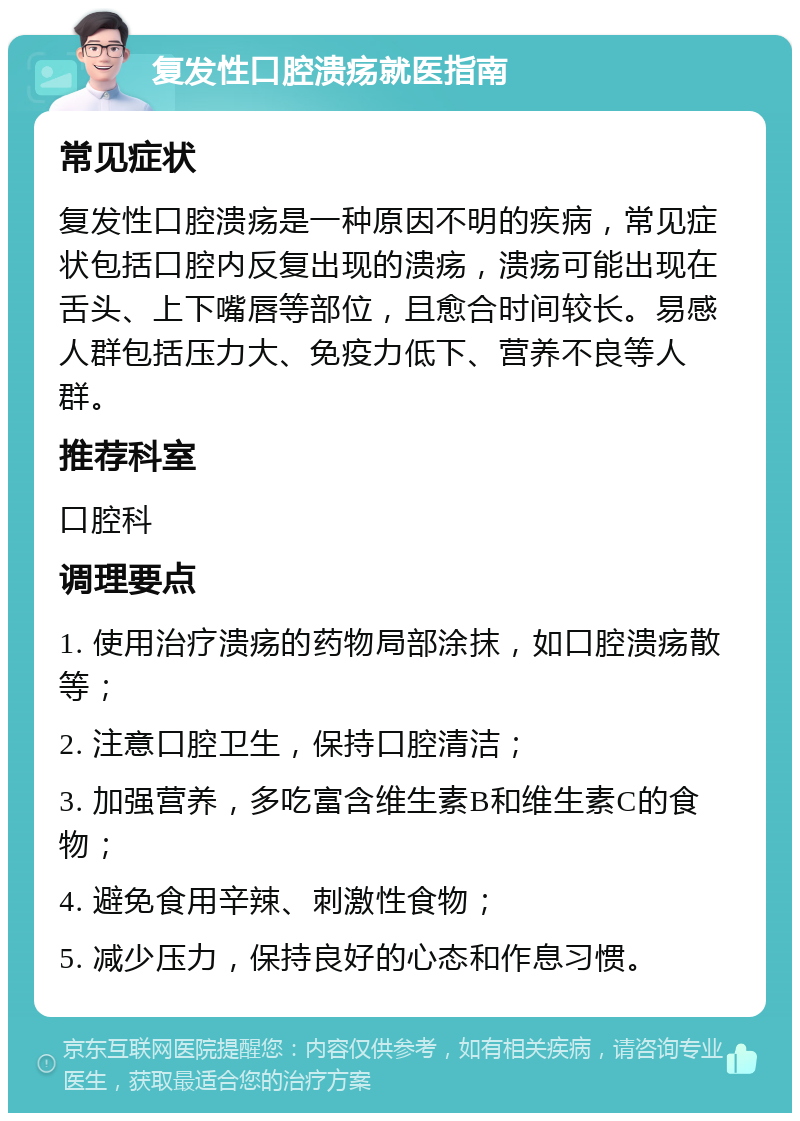 复发性口腔溃疡就医指南 常见症状 复发性口腔溃疡是一种原因不明的疾病，常见症状包括口腔内反复出现的溃疡，溃疡可能出现在舌头、上下嘴唇等部位，且愈合时间较长。易感人群包括压力大、免疫力低下、营养不良等人群。 推荐科室 口腔科 调理要点 1. 使用治疗溃疡的药物局部涂抹，如口腔溃疡散等； 2. 注意口腔卫生，保持口腔清洁； 3. 加强营养，多吃富含维生素B和维生素C的食物； 4. 避免食用辛辣、刺激性食物； 5. 减少压力，保持良好的心态和作息习惯。