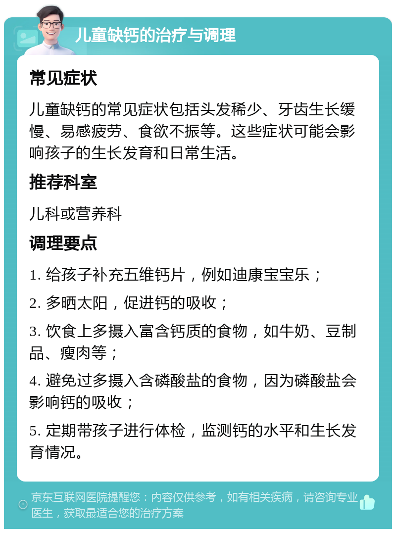 儿童缺钙的治疗与调理 常见症状 儿童缺钙的常见症状包括头发稀少、牙齿生长缓慢、易感疲劳、食欲不振等。这些症状可能会影响孩子的生长发育和日常生活。 推荐科室 儿科或营养科 调理要点 1. 给孩子补充五维钙片，例如迪康宝宝乐； 2. 多晒太阳，促进钙的吸收； 3. 饮食上多摄入富含钙质的食物，如牛奶、豆制品、瘦肉等； 4. 避免过多摄入含磷酸盐的食物，因为磷酸盐会影响钙的吸收； 5. 定期带孩子进行体检，监测钙的水平和生长发育情况。