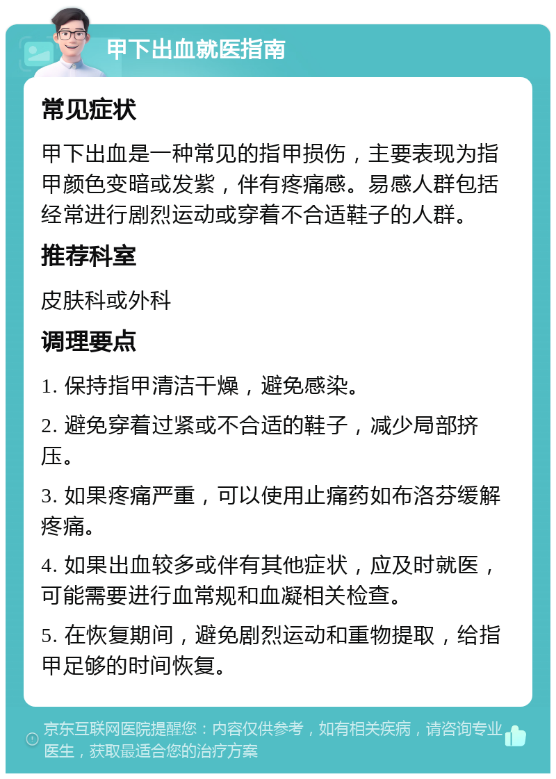 甲下出血就医指南 常见症状 甲下出血是一种常见的指甲损伤，主要表现为指甲颜色变暗或发紫，伴有疼痛感。易感人群包括经常进行剧烈运动或穿着不合适鞋子的人群。 推荐科室 皮肤科或外科 调理要点 1. 保持指甲清洁干燥，避免感染。 2. 避免穿着过紧或不合适的鞋子，减少局部挤压。 3. 如果疼痛严重，可以使用止痛药如布洛芬缓解疼痛。 4. 如果出血较多或伴有其他症状，应及时就医，可能需要进行血常规和血凝相关检查。 5. 在恢复期间，避免剧烈运动和重物提取，给指甲足够的时间恢复。