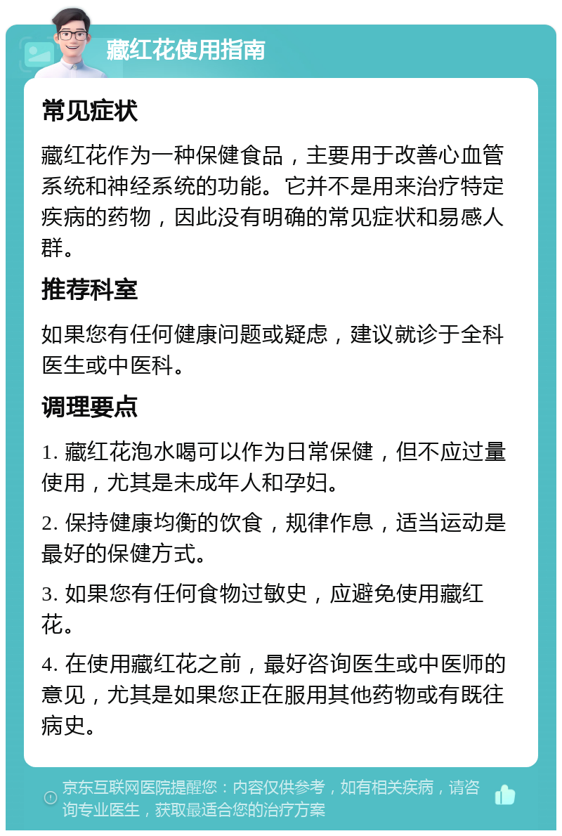 藏红花使用指南 常见症状 藏红花作为一种保健食品，主要用于改善心血管系统和神经系统的功能。它并不是用来治疗特定疾病的药物，因此没有明确的常见症状和易感人群。 推荐科室 如果您有任何健康问题或疑虑，建议就诊于全科医生或中医科。 调理要点 1. 藏红花泡水喝可以作为日常保健，但不应过量使用，尤其是未成年人和孕妇。 2. 保持健康均衡的饮食，规律作息，适当运动是最好的保健方式。 3. 如果您有任何食物过敏史，应避免使用藏红花。 4. 在使用藏红花之前，最好咨询医生或中医师的意见，尤其是如果您正在服用其他药物或有既往病史。