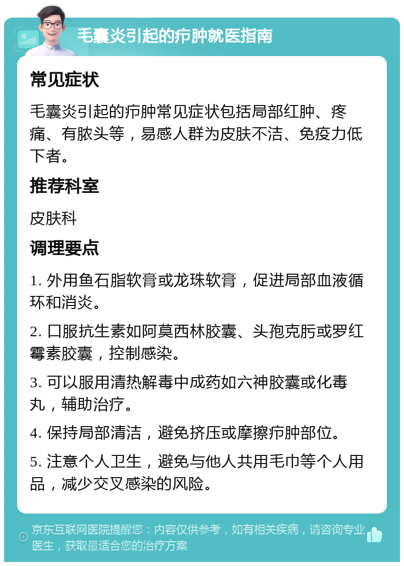 毛囊炎引起的疖肿就医指南 常见症状 毛囊炎引起的疖肿常见症状包括局部红肿、疼痛、有脓头等，易感人群为皮肤不洁、免疫力低下者。 推荐科室 皮肤科 调理要点 1. 外用鱼石脂软膏或龙珠软膏，促进局部血液循环和消炎。 2. 口服抗生素如阿莫西林胶囊、头孢克肟或罗红霉素胶囊，控制感染。 3. 可以服用清热解毒中成药如六神胶囊或化毒丸，辅助治疗。 4. 保持局部清洁，避免挤压或摩擦疖肿部位。 5. 注意个人卫生，避免与他人共用毛巾等个人用品，减少交叉感染的风险。