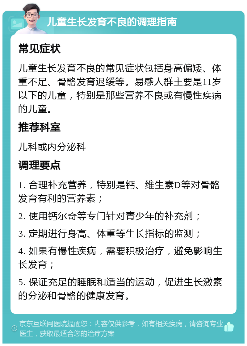 儿童生长发育不良的调理指南 常见症状 儿童生长发育不良的常见症状包括身高偏矮、体重不足、骨骼发育迟缓等。易感人群主要是11岁以下的儿童，特别是那些营养不良或有慢性疾病的儿童。 推荐科室 儿科或内分泌科 调理要点 1. 合理补充营养，特别是钙、维生素D等对骨骼发育有利的营养素； 2. 使用钙尔奇等专门针对青少年的补充剂； 3. 定期进行身高、体重等生长指标的监测； 4. 如果有慢性疾病，需要积极治疗，避免影响生长发育； 5. 保证充足的睡眠和适当的运动，促进生长激素的分泌和骨骼的健康发育。