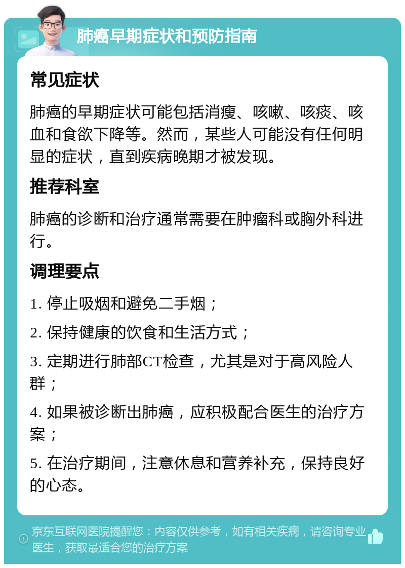 肺癌早期症状和预防指南 常见症状 肺癌的早期症状可能包括消瘦、咳嗽、咳痰、咳血和食欲下降等。然而，某些人可能没有任何明显的症状，直到疾病晚期才被发现。 推荐科室 肺癌的诊断和治疗通常需要在肿瘤科或胸外科进行。 调理要点 1. 停止吸烟和避免二手烟； 2. 保持健康的饮食和生活方式； 3. 定期进行肺部CT检查，尤其是对于高风险人群； 4. 如果被诊断出肺癌，应积极配合医生的治疗方案； 5. 在治疗期间，注意休息和营养补充，保持良好的心态。