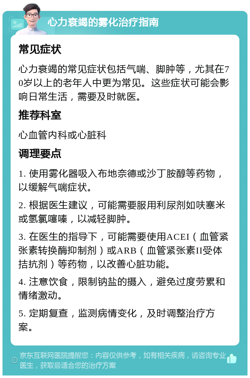 心力衰竭的雾化治疗指南 常见症状 心力衰竭的常见症状包括气喘、脚肿等，尤其在70岁以上的老年人中更为常见。这些症状可能会影响日常生活，需要及时就医。 推荐科室 心血管内科或心脏科 调理要点 1. 使用雾化器吸入布地奈德或沙丁胺醇等药物，以缓解气喘症状。 2. 根据医生建议，可能需要服用利尿剂如呋塞米或氢氯噻嗪，以减轻脚肿。 3. 在医生的指导下，可能需要使用ACEI（血管紧张素转换酶抑制剂）或ARB（血管紧张素II受体拮抗剂）等药物，以改善心脏功能。 4. 注意饮食，限制钠盐的摄入，避免过度劳累和情绪激动。 5. 定期复查，监测病情变化，及时调整治疗方案。