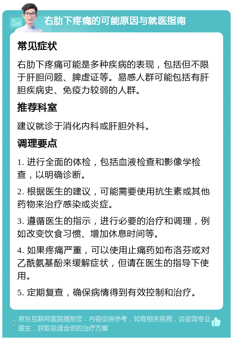 右肋下疼痛的可能原因与就医指南 常见症状 右肋下疼痛可能是多种疾病的表现，包括但不限于肝胆问题、脾虚证等。易感人群可能包括有肝胆疾病史、免疫力较弱的人群。 推荐科室 建议就诊于消化内科或肝胆外科。 调理要点 1. 进行全面的体检，包括血液检查和影像学检查，以明确诊断。 2. 根据医生的建议，可能需要使用抗生素或其他药物来治疗感染或炎症。 3. 遵循医生的指示，进行必要的治疗和调理，例如改变饮食习惯、增加休息时间等。 4. 如果疼痛严重，可以使用止痛药如布洛芬或对乙酰氨基酚来缓解症状，但请在医生的指导下使用。 5. 定期复查，确保病情得到有效控制和治疗。