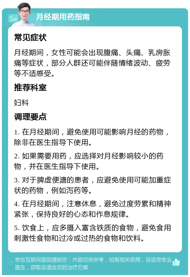 月经期用药指南 常见症状 月经期间，女性可能会出现腹痛、头痛、乳房胀痛等症状，部分人群还可能伴随情绪波动、疲劳等不适感受。 推荐科室 妇科 调理要点 1. 在月经期间，避免使用可能影响月经的药物，除非在医生指导下使用。 2. 如果需要用药，应选择对月经影响较小的药物，并在医生指导下使用。 3. 对于脾虚便溏的患者，应避免使用可能加重症状的药物，例如泻药等。 4. 在月经期间，注意休息，避免过度劳累和精神紧张，保持良好的心态和作息规律。 5. 饮食上，应多摄入富含铁质的食物，避免食用刺激性食物和过冷或过热的食物和饮料。