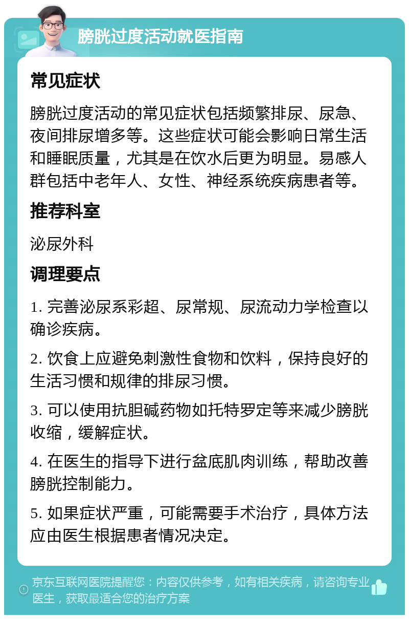 膀胱过度活动就医指南 常见症状 膀胱过度活动的常见症状包括频繁排尿、尿急、夜间排尿增多等。这些症状可能会影响日常生活和睡眠质量，尤其是在饮水后更为明显。易感人群包括中老年人、女性、神经系统疾病患者等。 推荐科室 泌尿外科 调理要点 1. 完善泌尿系彩超、尿常规、尿流动力学检查以确诊疾病。 2. 饮食上应避免刺激性食物和饮料，保持良好的生活习惯和规律的排尿习惯。 3. 可以使用抗胆碱药物如托特罗定等来减少膀胱收缩，缓解症状。 4. 在医生的指导下进行盆底肌肉训练，帮助改善膀胱控制能力。 5. 如果症状严重，可能需要手术治疗，具体方法应由医生根据患者情况决定。