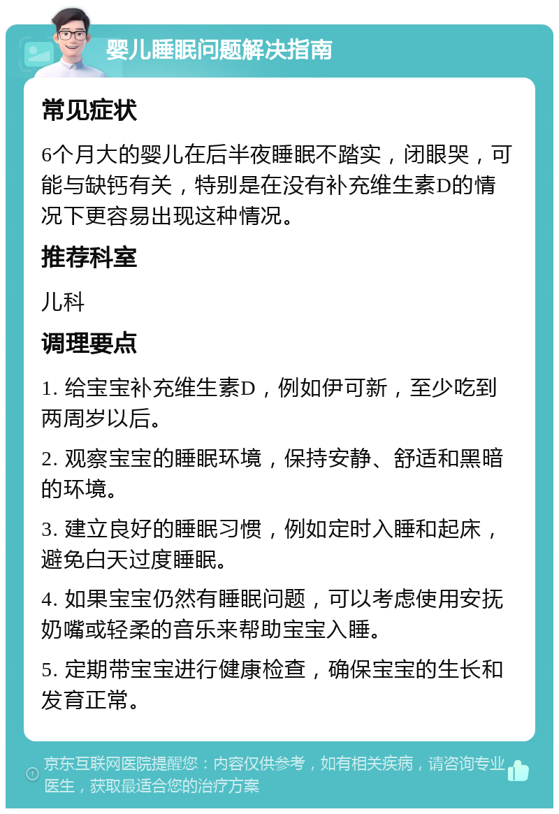 婴儿睡眠问题解决指南 常见症状 6个月大的婴儿在后半夜睡眠不踏实，闭眼哭，可能与缺钙有关，特别是在没有补充维生素D的情况下更容易出现这种情况。 推荐科室 儿科 调理要点 1. 给宝宝补充维生素D，例如伊可新，至少吃到两周岁以后。 2. 观察宝宝的睡眠环境，保持安静、舒适和黑暗的环境。 3. 建立良好的睡眠习惯，例如定时入睡和起床，避免白天过度睡眠。 4. 如果宝宝仍然有睡眠问题，可以考虑使用安抚奶嘴或轻柔的音乐来帮助宝宝入睡。 5. 定期带宝宝进行健康检查，确保宝宝的生长和发育正常。