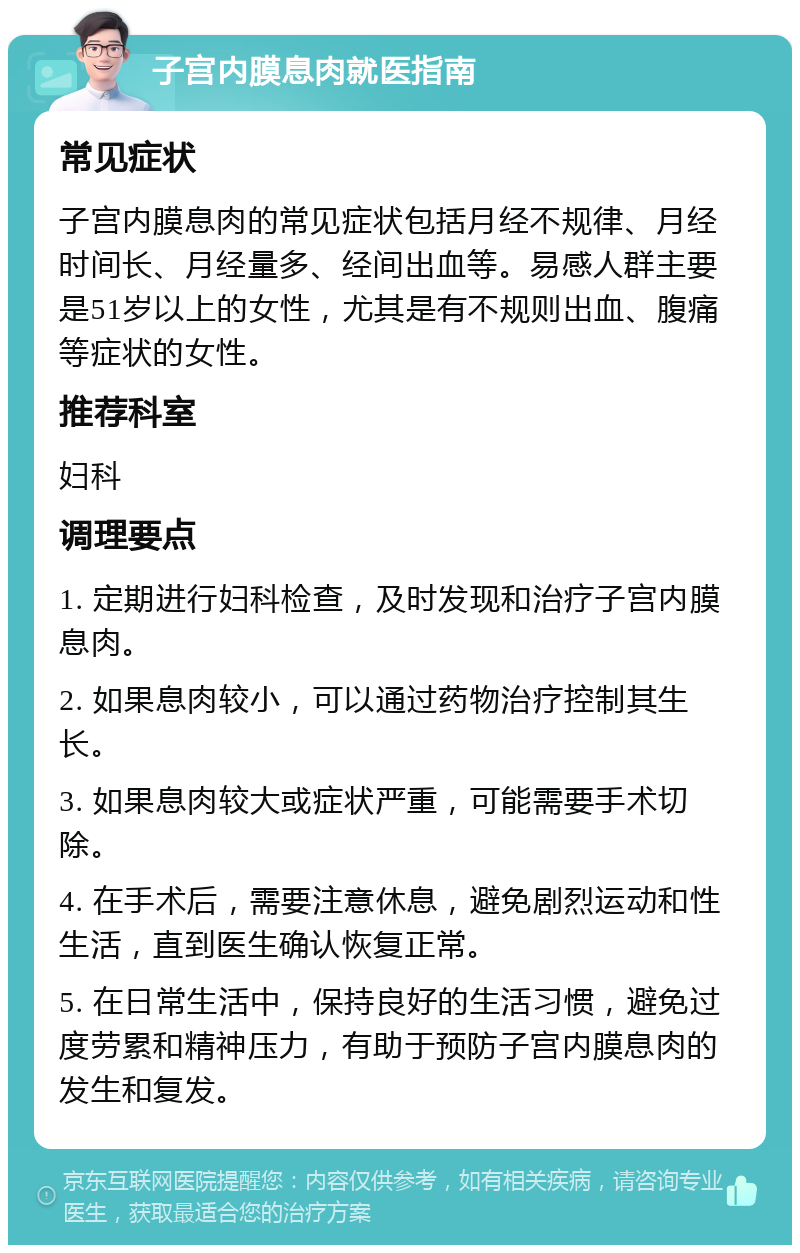 子宫内膜息肉就医指南 常见症状 子宫内膜息肉的常见症状包括月经不规律、月经时间长、月经量多、经间出血等。易感人群主要是51岁以上的女性，尤其是有不规则出血、腹痛等症状的女性。 推荐科室 妇科 调理要点 1. 定期进行妇科检查，及时发现和治疗子宫内膜息肉。 2. 如果息肉较小，可以通过药物治疗控制其生长。 3. 如果息肉较大或症状严重，可能需要手术切除。 4. 在手术后，需要注意休息，避免剧烈运动和性生活，直到医生确认恢复正常。 5. 在日常生活中，保持良好的生活习惯，避免过度劳累和精神压力，有助于预防子宫内膜息肉的发生和复发。