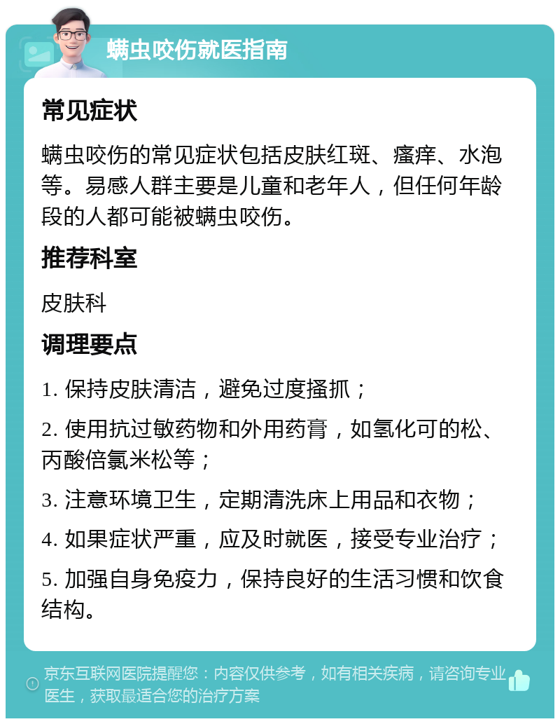 螨虫咬伤就医指南 常见症状 螨虫咬伤的常见症状包括皮肤红斑、瘙痒、水泡等。易感人群主要是儿童和老年人，但任何年龄段的人都可能被螨虫咬伤。 推荐科室 皮肤科 调理要点 1. 保持皮肤清洁，避免过度搔抓； 2. 使用抗过敏药物和外用药膏，如氢化可的松、丙酸倍氯米松等； 3. 注意环境卫生，定期清洗床上用品和衣物； 4. 如果症状严重，应及时就医，接受专业治疗； 5. 加强自身免疫力，保持良好的生活习惯和饮食结构。