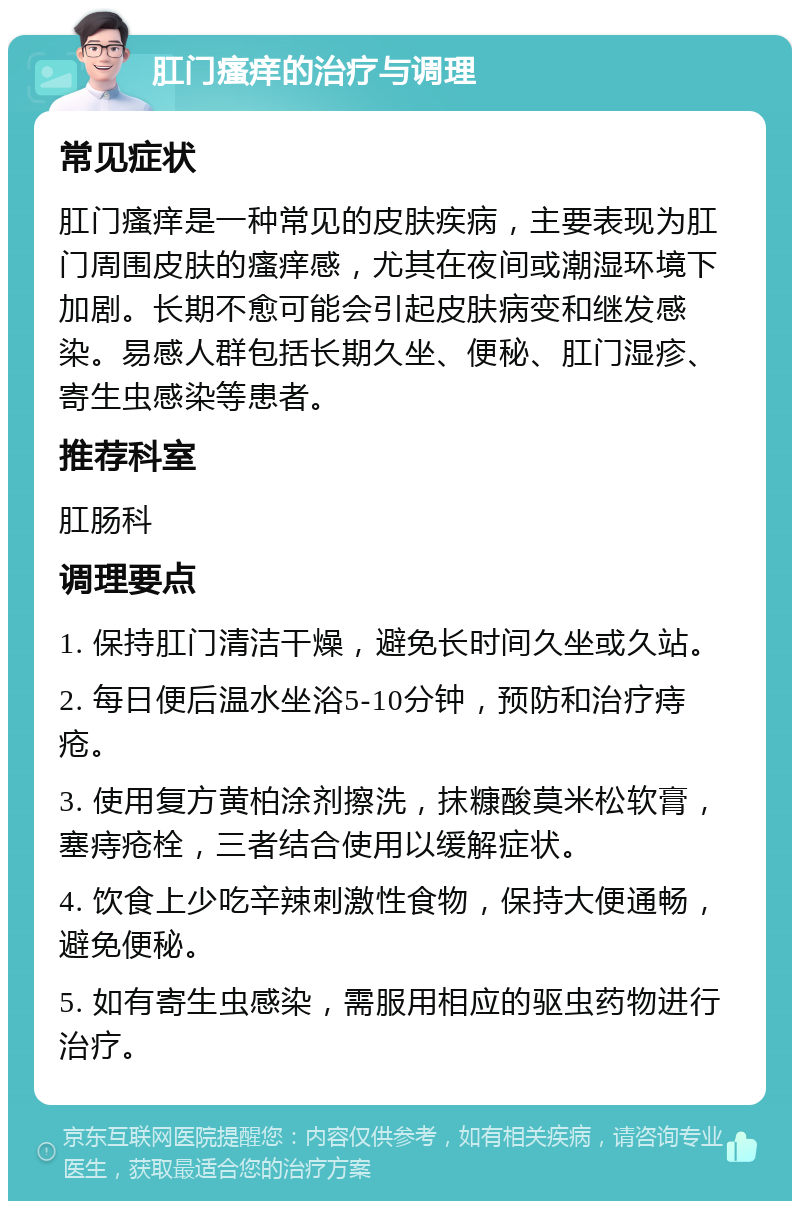 肛门瘙痒的治疗与调理 常见症状 肛门瘙痒是一种常见的皮肤疾病，主要表现为肛门周围皮肤的瘙痒感，尤其在夜间或潮湿环境下加剧。长期不愈可能会引起皮肤病变和继发感染。易感人群包括长期久坐、便秘、肛门湿疹、寄生虫感染等患者。 推荐科室 肛肠科 调理要点 1. 保持肛门清洁干燥，避免长时间久坐或久站。 2. 每日便后温水坐浴5-10分钟，预防和治疗痔疮。 3. 使用复方黄柏涂剂擦洗，抹糠酸莫米松软膏，塞痔疮栓，三者结合使用以缓解症状。 4. 饮食上少吃辛辣刺激性食物，保持大便通畅，避免便秘。 5. 如有寄生虫感染，需服用相应的驱虫药物进行治疗。