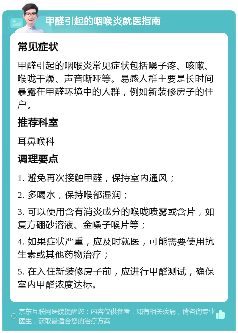 甲醛引起的咽喉炎就医指南 常见症状 甲醛引起的咽喉炎常见症状包括嗓子疼、咳嗽、喉咙干燥、声音嘶哑等。易感人群主要是长时间暴露在甲醛环境中的人群，例如新装修房子的住户。 推荐科室 耳鼻喉科 调理要点 1. 避免再次接触甲醛，保持室内通风； 2. 多喝水，保持喉部湿润； 3. 可以使用含有消炎成分的喉咙喷雾或含片，如复方硼砂溶液、金嗓子喉片等； 4. 如果症状严重，应及时就医，可能需要使用抗生素或其他药物治疗； 5. 在入住新装修房子前，应进行甲醛测试，确保室内甲醛浓度达标。