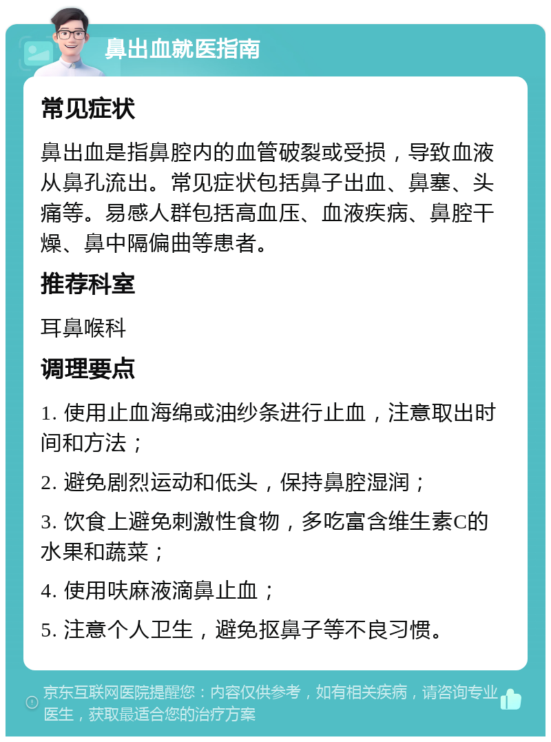 鼻出血就医指南 常见症状 鼻出血是指鼻腔内的血管破裂或受损，导致血液从鼻孔流出。常见症状包括鼻子出血、鼻塞、头痛等。易感人群包括高血压、血液疾病、鼻腔干燥、鼻中隔偏曲等患者。 推荐科室 耳鼻喉科 调理要点 1. 使用止血海绵或油纱条进行止血，注意取出时间和方法； 2. 避免剧烈运动和低头，保持鼻腔湿润； 3. 饮食上避免刺激性食物，多吃富含维生素C的水果和蔬菜； 4. 使用呋麻液滴鼻止血； 5. 注意个人卫生，避免抠鼻子等不良习惯。