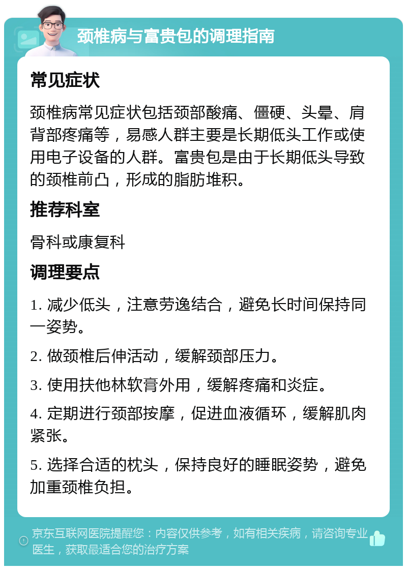 颈椎病与富贵包的调理指南 常见症状 颈椎病常见症状包括颈部酸痛、僵硬、头晕、肩背部疼痛等，易感人群主要是长期低头工作或使用电子设备的人群。富贵包是由于长期低头导致的颈椎前凸，形成的脂肪堆积。 推荐科室 骨科或康复科 调理要点 1. 减少低头，注意劳逸结合，避免长时间保持同一姿势。 2. 做颈椎后伸活动，缓解颈部压力。 3. 使用扶他林软膏外用，缓解疼痛和炎症。 4. 定期进行颈部按摩，促进血液循环，缓解肌肉紧张。 5. 选择合适的枕头，保持良好的睡眠姿势，避免加重颈椎负担。