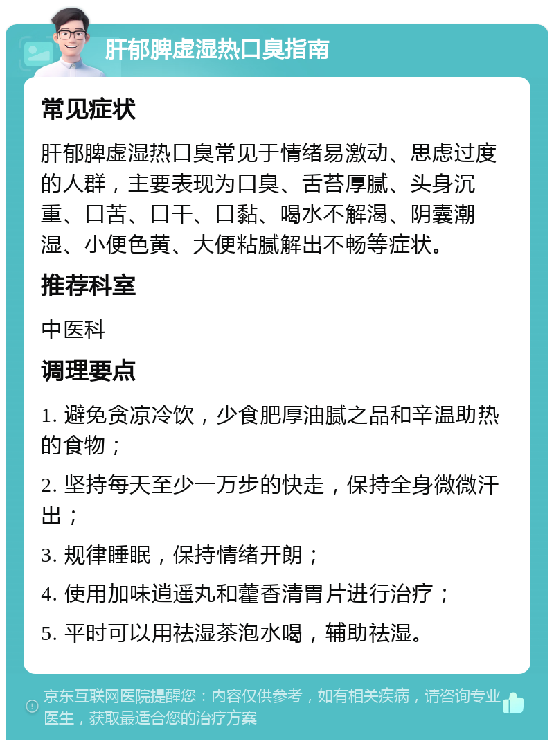 肝郁脾虚湿热口臭指南 常见症状 肝郁脾虚湿热口臭常见于情绪易激动、思虑过度的人群，主要表现为口臭、舌苔厚腻、头身沉重、口苦、口干、口黏、喝水不解渴、阴囊潮湿、小便色黄、大便粘腻解出不畅等症状。 推荐科室 中医科 调理要点 1. 避免贪凉冷饮，少食肥厚油腻之品和辛温助热的食物； 2. 坚持每天至少一万步的快走，保持全身微微汗出； 3. 规律睡眠，保持情绪开朗； 4. 使用加味逍遥丸和藿香清胃片进行治疗； 5. 平时可以用祛湿茶泡水喝，辅助祛湿。