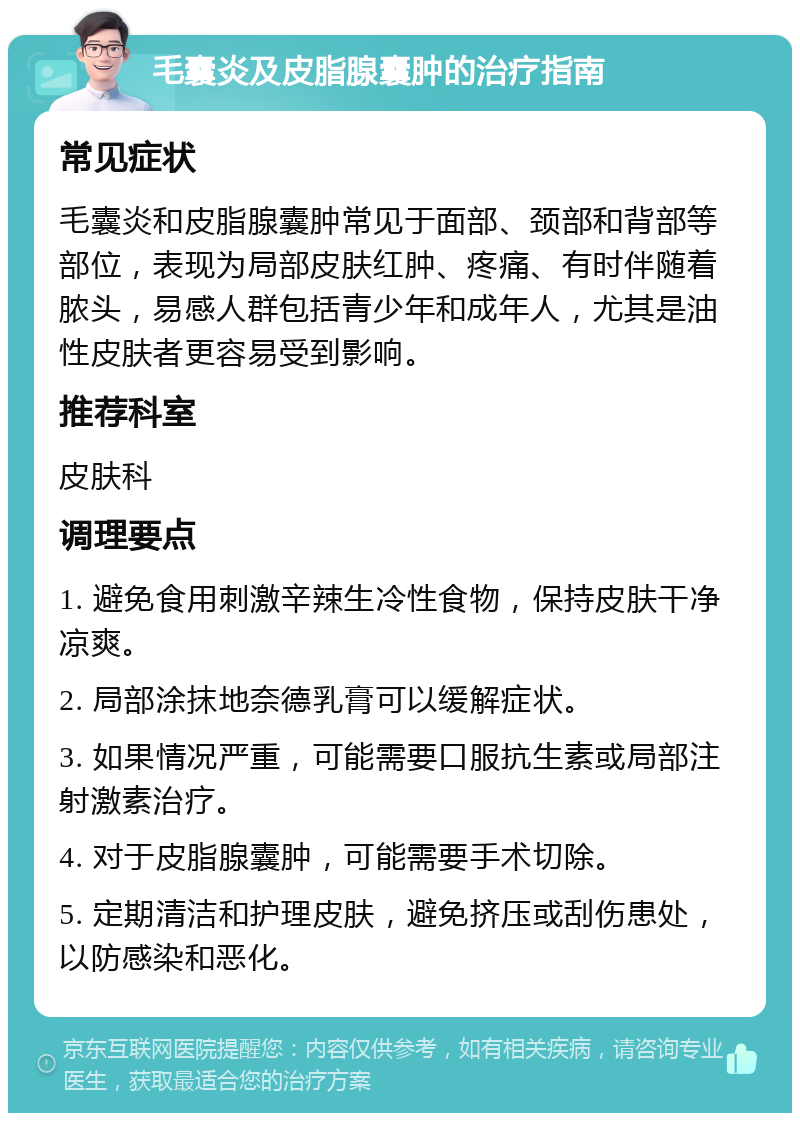 毛囊炎及皮脂腺囊肿的治疗指南 常见症状 毛囊炎和皮脂腺囊肿常见于面部、颈部和背部等部位，表现为局部皮肤红肿、疼痛、有时伴随着脓头，易感人群包括青少年和成年人，尤其是油性皮肤者更容易受到影响。 推荐科室 皮肤科 调理要点 1. 避免食用刺激辛辣生冷性食物，保持皮肤干净凉爽。 2. 局部涂抹地奈德乳膏可以缓解症状。 3. 如果情况严重，可能需要口服抗生素或局部注射激素治疗。 4. 对于皮脂腺囊肿，可能需要手术切除。 5. 定期清洁和护理皮肤，避免挤压或刮伤患处，以防感染和恶化。