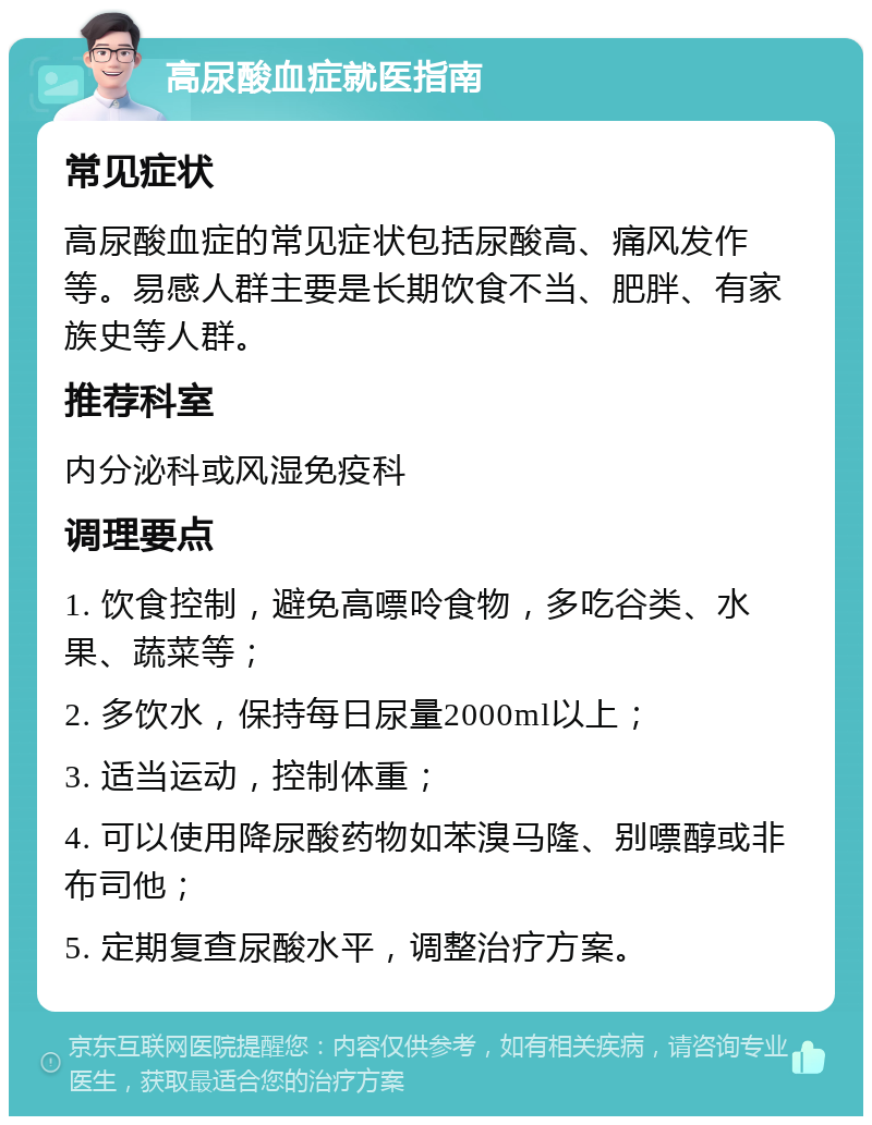 高尿酸血症就医指南 常见症状 高尿酸血症的常见症状包括尿酸高、痛风发作等。易感人群主要是长期饮食不当、肥胖、有家族史等人群。 推荐科室 内分泌科或风湿免疫科 调理要点 1. 饮食控制，避免高嘌呤食物，多吃谷类、水果、蔬菜等； 2. 多饮水，保持每日尿量2000ml以上； 3. 适当运动，控制体重； 4. 可以使用降尿酸药物如苯溴马隆、别嘌醇或非布司他； 5. 定期复查尿酸水平，调整治疗方案。