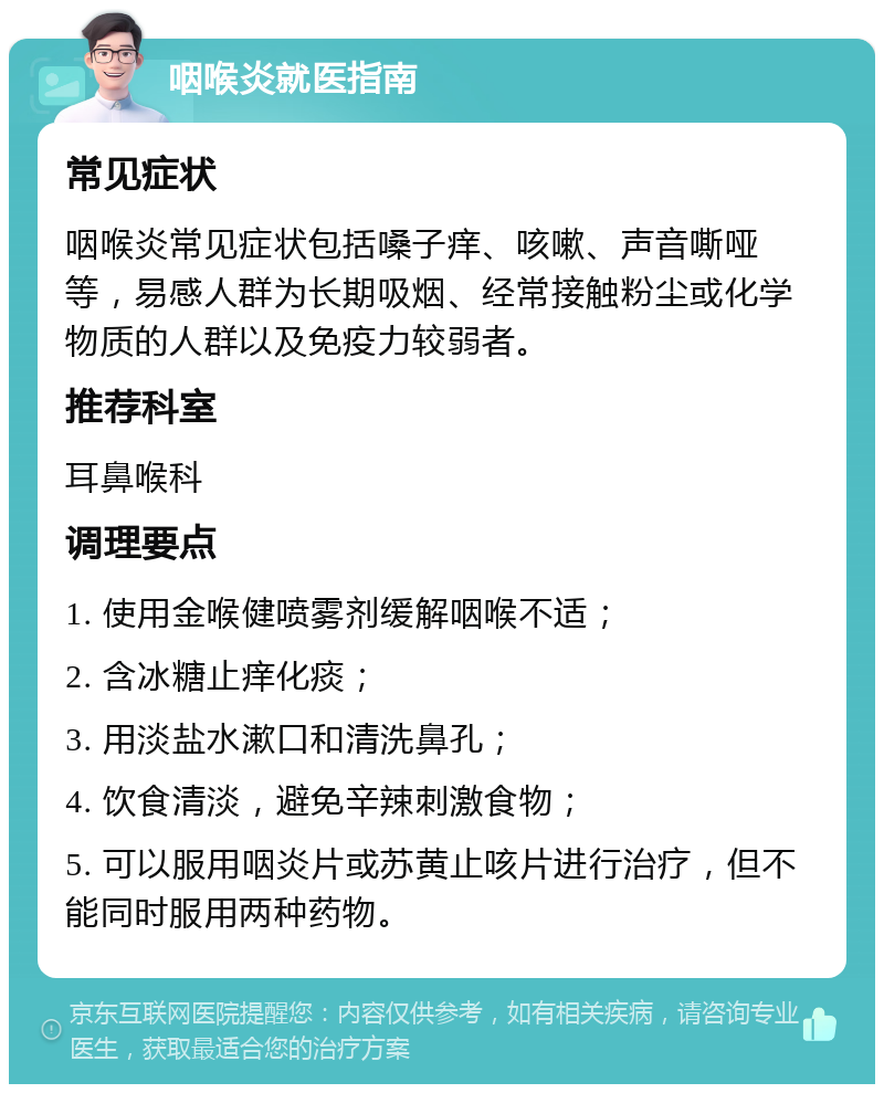 咽喉炎就医指南 常见症状 咽喉炎常见症状包括嗓子痒、咳嗽、声音嘶哑等，易感人群为长期吸烟、经常接触粉尘或化学物质的人群以及免疫力较弱者。 推荐科室 耳鼻喉科 调理要点 1. 使用金喉健喷雾剂缓解咽喉不适； 2. 含冰糖止痒化痰； 3. 用淡盐水漱口和清洗鼻孔； 4. 饮食清淡，避免辛辣刺激食物； 5. 可以服用咽炎片或苏黄止咳片进行治疗，但不能同时服用两种药物。