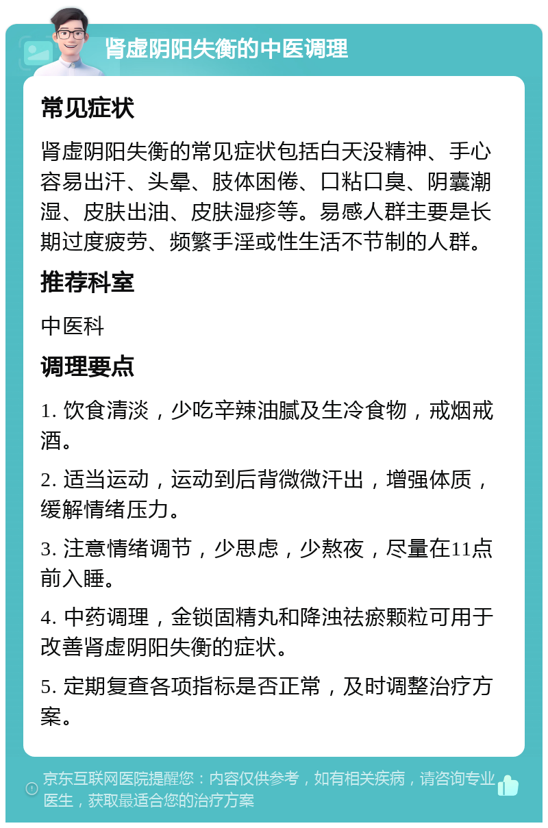 肾虚阴阳失衡的中医调理 常见症状 肾虚阴阳失衡的常见症状包括白天没精神、手心容易出汗、头晕、肢体困倦、口粘口臭、阴囊潮湿、皮肤出油、皮肤湿疹等。易感人群主要是长期过度疲劳、频繁手淫或性生活不节制的人群。 推荐科室 中医科 调理要点 1. 饮食清淡，少吃辛辣油腻及生冷食物，戒烟戒酒。 2. 适当运动，运动到后背微微汗出，增强体质，缓解情绪压力。 3. 注意情绪调节，少思虑，少熬夜，尽量在11点前入睡。 4. 中药调理，金锁固精丸和降浊祛瘀颗粒可用于改善肾虚阴阳失衡的症状。 5. 定期复查各项指标是否正常，及时调整治疗方案。