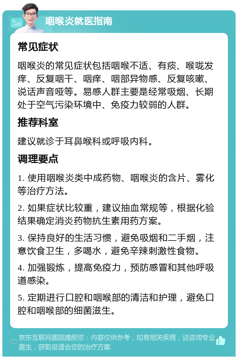 咽喉炎就医指南 常见症状 咽喉炎的常见症状包括咽喉不适、有痰、喉咙发痒、反复咽干、咽痒、咽部异物感、反复咳嗽、说话声音哑等。易感人群主要是经常吸烟、长期处于空气污染环境中、免疫力较弱的人群。 推荐科室 建议就诊于耳鼻喉科或呼吸内科。 调理要点 1. 使用咽喉炎类中成药物、咽喉炎的含片、雾化等治疗方法。 2. 如果症状比较重，建议抽血常规等，根据化验结果确定消炎药物抗生素用药方案。 3. 保持良好的生活习惯，避免吸烟和二手烟，注意饮食卫生，多喝水，避免辛辣刺激性食物。 4. 加强锻炼，提高免疫力，预防感冒和其他呼吸道感染。 5. 定期进行口腔和咽喉部的清洁和护理，避免口腔和咽喉部的细菌滋生。